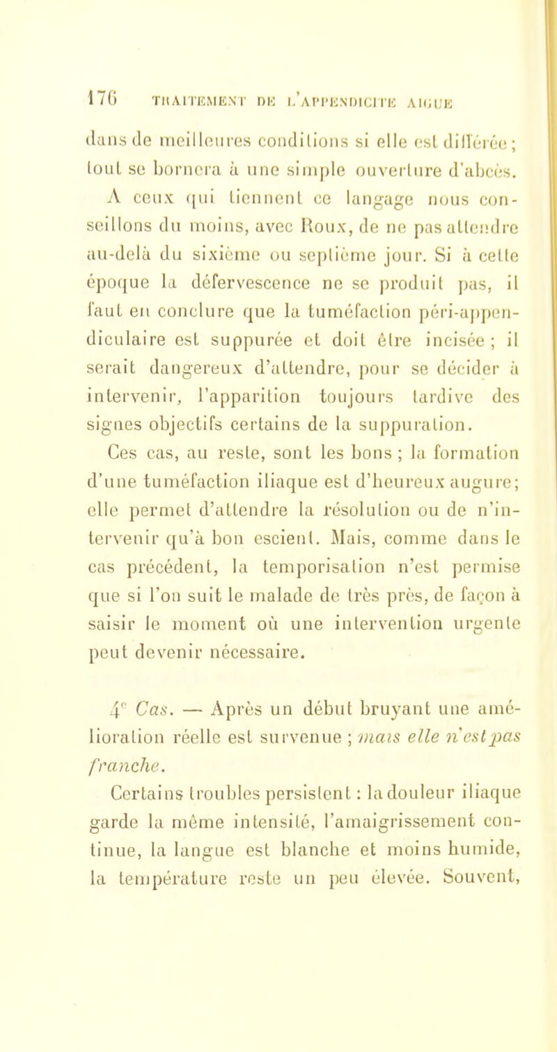 17G TIIAITHMENT DK I.'aIM'KNOICITIC AUiVAi dans de meilloures condUioiis si elle osl dill'éréo ; (oui se bornera à une simple oiivertnre d'abcès. A ceux ([ui tiennent ce langage nous con- seillons du moins, avec Roux, de ne pas attendre au-delà du sixième ou septième jour. Si à cette époque la défervescence ne se produit pas, il faut eu conclure que la tuméfaction péri-appen- diculaire est suppurée et doit être incisée ; il serait dangereux d'attendre, pour se décider à intervenir, l'apparition toujours tardive des signes objectifs certains de la suppuration. Ces cas, au reste, sont les bons ; la formation d'une tuméfaction iliaque est d'heureux augure; elle permet d'attendre la résolution ou de n'in- tervenir qu'à bon escient. Mais, comme dans le cas précédent, la temporisation n'est permise que si l'on suit le malade de très près, de far'on à saisir le moment oii une intervention urgente peut devenir nécessaire. 4'' Cas. — Après un début bruyant une amé- lioration réelle est survenue ; mais elle n'csijj«s franche. Certains troubles persistent : la douleur iliaque garde la môme intensité, l'amaigrissement con- tinue, la langue est blanche et moins humide, la température reste un peu élevée. Souvent,