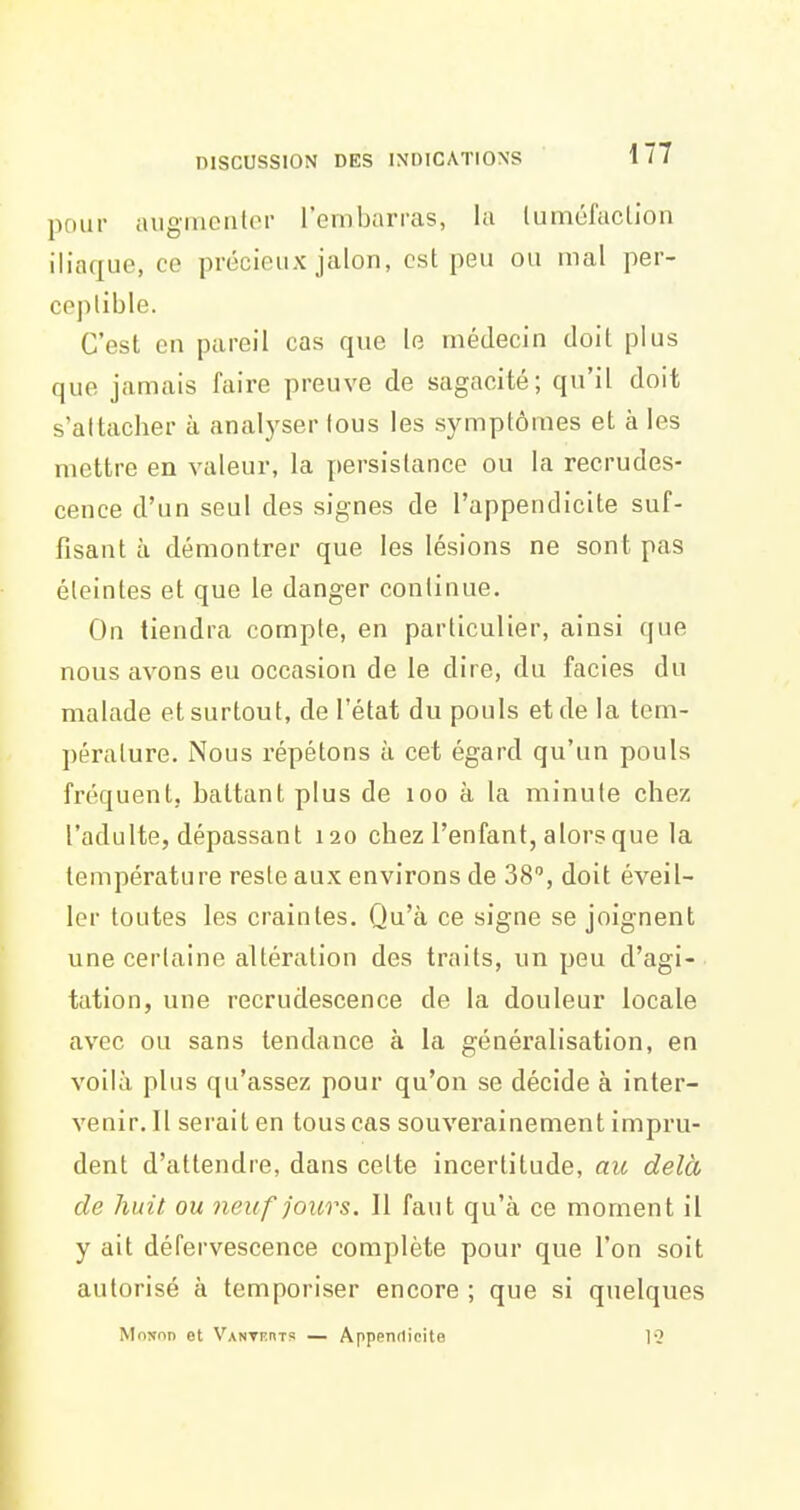 pour augluciilor l'embarras, la tumôfaclion iliaque, ce précieux jalon, est peu ou mal per- ceptible. C'est en pareil cas que le médecin doit plus que jamais faire preuve de sagacité; qu'il doit s'attacher à analyser tous les symptômes et à les mettre en valeur, la persistance ou la recrudes- cence d'un seul des signes de l'appendicite suf- fisant à démontrer que les lésions ne sont pas éteintes et que le danger continue. On tiendra compte, en particulier, ainsi que nous avons eu occasion de le dire, du faciès du malade et surtout, de l'état du pouls et de la tem- pérature. Nous répétons à cet égard qu'un pouls fréquent, battant plus de loo à la minute chez l'adulte, dépassant 120 chez l'enfant, alors que la température reste aux environs de 38, doit éveil- ler toutes les craintes. Qu'à ce signe se joignent une certaine altération des traits, un peu d'agi- tation, une recrudescence de la douleur locale avec ou sans tendance à la généralisation, en voilà plus qu'assez pour qu'on se décide à inter- venir. Il serait en tous cas souverainement impru- dent d'attendre, dans celte incertitude, au delà de huit ou Jieuf jours. Il faut qu'à ce moment il y ait défervescence complète pour que l'on soit autorisé à temporiser encore ; que si quelques MoNon et Vanthhts — Appendicite 12