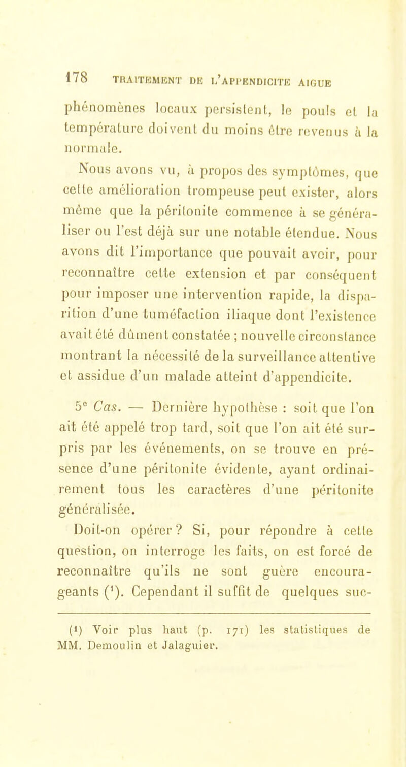 phénomènes locaux persisleni,, le pouls et la tcmpéralurc doivent du moins être revenus à la normale. Nous avons vu, à propos des symptômes, que celte amélioration trompeuse peut exister, alors môme que la péritonite commence à se généra- liser ou l'est déjà sur une notable étendue. Nous avons dit l'importance que pouvait avoir, pour reconnaître cette extension et par conséquent pour imposer une intervention rapide, la dispa- rition d'une tuméfaction iliaque dont l'existence avait été dûment constatée ; nouvelle circonstance montrant la nécessité de la surveillance attentive et assidue d'un malade atteint d'appendicite. 5° Cas. — Dernière hypothèse : soit que l'on ait été appelé trop tard, soit que l'on ait été sur- pris par les événements, on se trouve en pré- sence d'une péritonite évidente, ayant ordinai- rement tous les caractères d'une péritonite généralisée. Doit-on opérer? Si, pour répondre à cette question, on interroge les faits, on est forcé de reconnaître qu'ils ne sont guère encoura- geants ('). Cependant il suffît de quelques suc- (1) Voir plus haut (p. lyr) les statistiques de MM. Demoulin et Jalaguier.