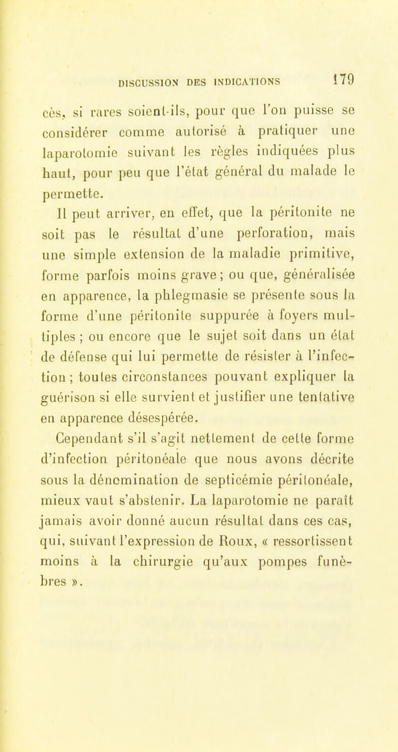 cès., si rares soienl ils, pour que l'on paisse se considérer comme autorisé à pratiquer une laparotomie suivant; les règles indiquées plus haut, pour peu que l'état général du malade le permette. Il peut arriver, en eiïet, que la péritonite ne soit pas le résultat d'une perforation, mais une simple extension de la maladie primitive, forme parfois moins grave ; ou que, généralisée en apparence, la phlegmasie se présente sous la forme d'une péritonite suppurée à foyers mul- tiples ; ou encore que le sujet soit dans un état de défense qui lui permette de résister à l'infec- tion ; toutes circonstances pouvant expliquer la guérison si elle survient et justifier une tentative en apparence désespérée. Cependant s'il s'agit nettement de cette forme d'infection péritonéale que nous avons décrite sous la dénomination de septicémie péritonéale, mieux vaut s'abstenir. La laparotomie ne paraît jamais avoir donné aucun résultat dans ces cas, qui, suivant l'expression de Roux, « ressortissent moins à la chirurgie qu'aux pompes funè- bres ».