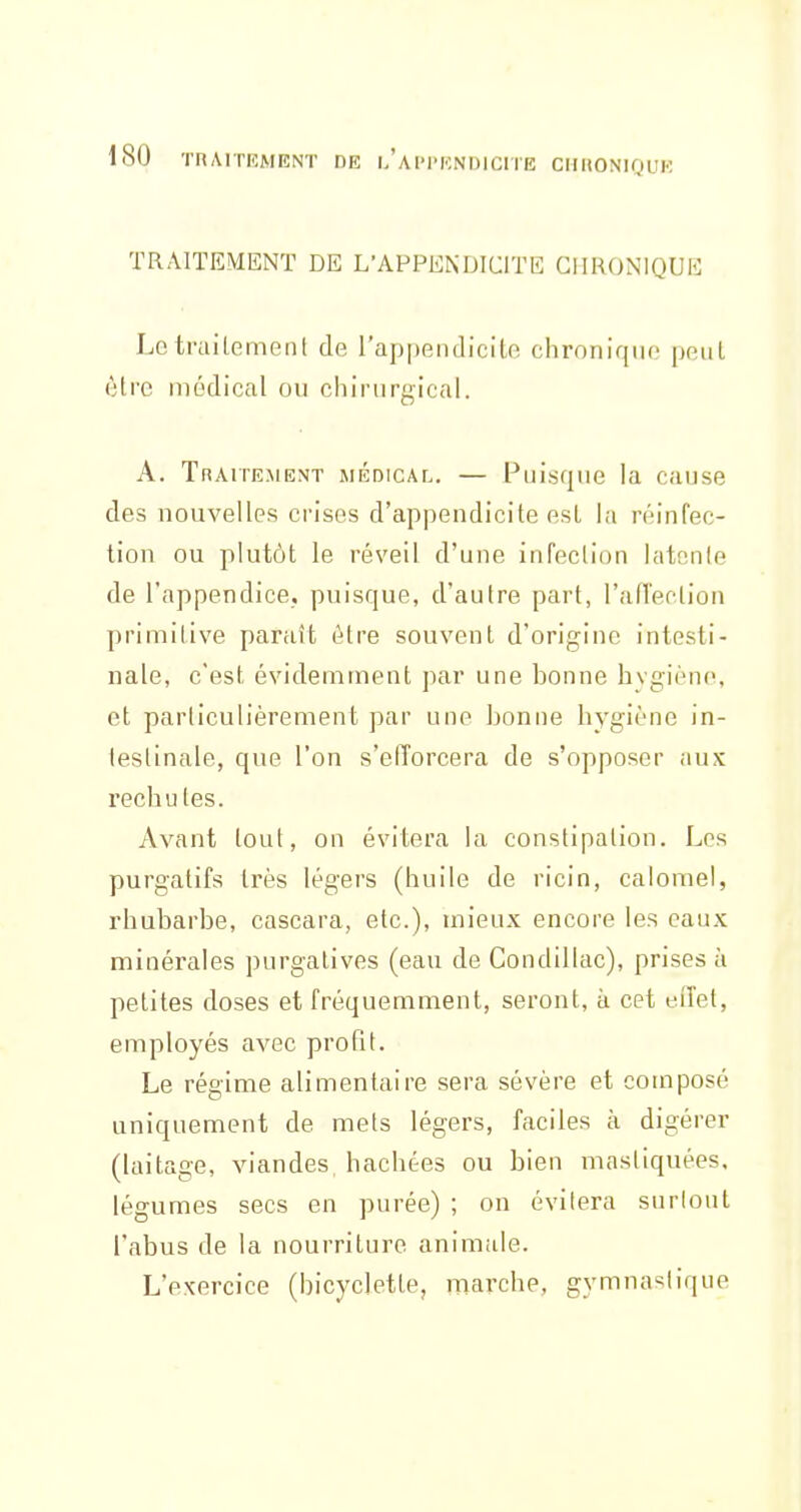 TRAITEMENT DE L'APPENDICITE CHRONIQUE LetruiLement de l'appendicite chronique peut être médical ou chirurgical. A. Traitement médical. — Puisque la cause des nouvelles crises d'appendicite esl la réinfec- tion ou plutôt le réveil d'une infection latente de l'appendice, puisque, d'autre part, l'afTeclion primitive paraît être souvent d'origine intesti- nale, c'est évidemment par une bonne hygiène, et particulièrement par une bonne hygiène in- testinale, que l'on s'efTorcera de s'opposer aux rechutes. Avant tout, on évitera ki constipation. Les purgatifs très légers (huile de ricin, caiomel, rhubarbe, cascara, etc.), mieux encore les eaux minérales purgatives (eau de Condillac), prises à petites doses et fréquemment, seront, à cet eiïet, employés avec profit. Le régime alimentaire sera sévère et composé uniquement de mets légers, faciles à digérer (laitage, viandes, hachées ou bien mastiquées, légumes secs en purée) ; on évitera surtout l'abus de la nourriture animale. L'exercice (bicyclette, marche, gymna-^lique