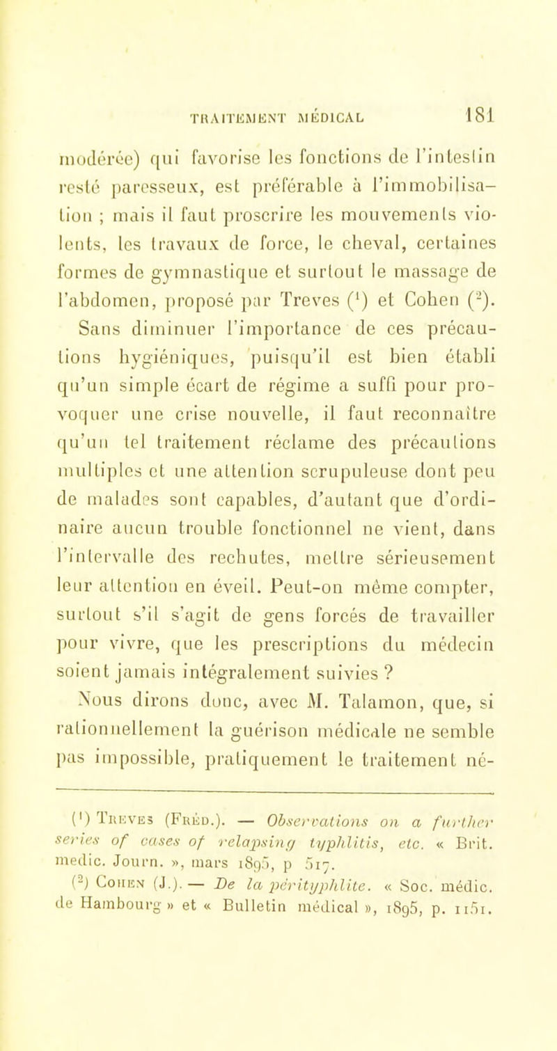 rnotlorC'o) qui favorise les fonctions de l'inLeslin iTslé paresseux, est préférable à l'immobilisa- tion ; mais il faut proscrire les mouvemenls vio- lents, les travaux de force, le cheval, certaines formes de gymnastique et surtout le massage de l'abdomen, proposé par Trêves (') et Cohen (-). Sans diminuer l'importance de ces précau- tions hygiéniques, puisqu'il est bien établi qu'un simple écart de régime a sufQ pour pro- voquer une crise nouvelle, il faut reconnaître qu'un tel traitement réclame des précautions multiples et une attention scrupuleuse dont peu de malades sont capables, d'autant que d'ordi- naire aucun trouble fonctionnel ne vient, dans l'intervalle des rechutes, mettre sérieusement leur allontion en éveil. Peut-on même compter, surtout s'il s'agit de gens forcés de ti'availler pour vivre, que les prescriptions du médecin soient jamais intégralement suivies ? Nous dirons donc, avec M. Talamon, que, si rationnellement la guérison médicale ne semble l)as impossible, pratiquement le traitement né- OTiiKVES (Fréd.). — Ob.scrrâlions on a further séries of cases of relaj)sin(i typhli.tis, etc. « Bi'it. medic. Journ. », mars 189), p fii;. (2j CoiiKM (J.).— De la iKritijplditc. « Soc. médic. de Hamboui-g » et « Bulletin médical », 1896, p.