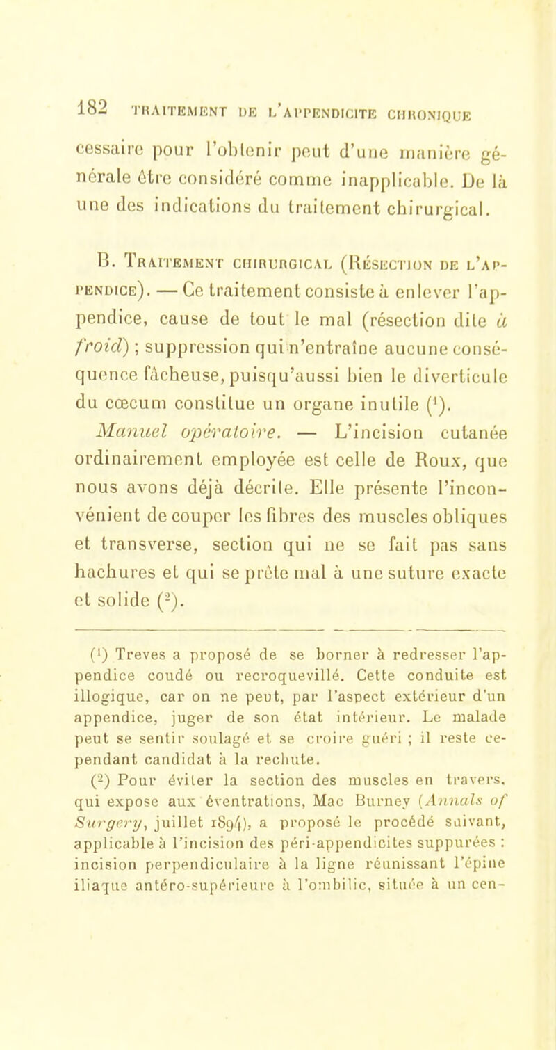 cessairc pour l'oblenir peut d'une manière gé- nérale être considéré comme inapplicable. De là une des indications du traitement chirurgical. B. TRAriEMENT CHIRURGICAL (RÉSECTION DE l'aI'- pendice). — Ce traitement consiste à enlever l'ap- pendice, cause de tout le mal (résection dite à froid) ; suppression qui n'entraîne aucune consé- quence fâcheuse, puisqu'aussi bien le diverticule du cœcum constitue un organe inutile ('). Manuel ojjéralotre. — L'incision cutanée ordinairement employée est celle de Roux, que nous avons déjà décrile. Elle présente l'incon- vénient découper les Qbres des muscles obliques et transverse, section qui ne se fait pas sans hachures et qui se prête mal à une suture exacte et solide (-). (') Trêves a proposé de se borner à redresser l'ap- pendice coudé ou recroquevillé. Cette conduite est illogique, car on ne peut, par l'aspect extérieur d'un appendice, juger de son état intérieur. Le malade peut se sentii' soulagé et se croire i;uéri ; il reste ce- pendant candidat à la rechute. ('-) Pour éviler la section des muscles en travers, qui expose aux éventrations, Mac Burney {Annals of Surgcry^ juillet 1894), a proposé le procédé suivant, applicable à l'incision des péri appendiciles suppurées : incision perpendiculaire à la ligne réunissant l'épine iliaque antéro-supérieurc à l'ombilic, située à un cen-
