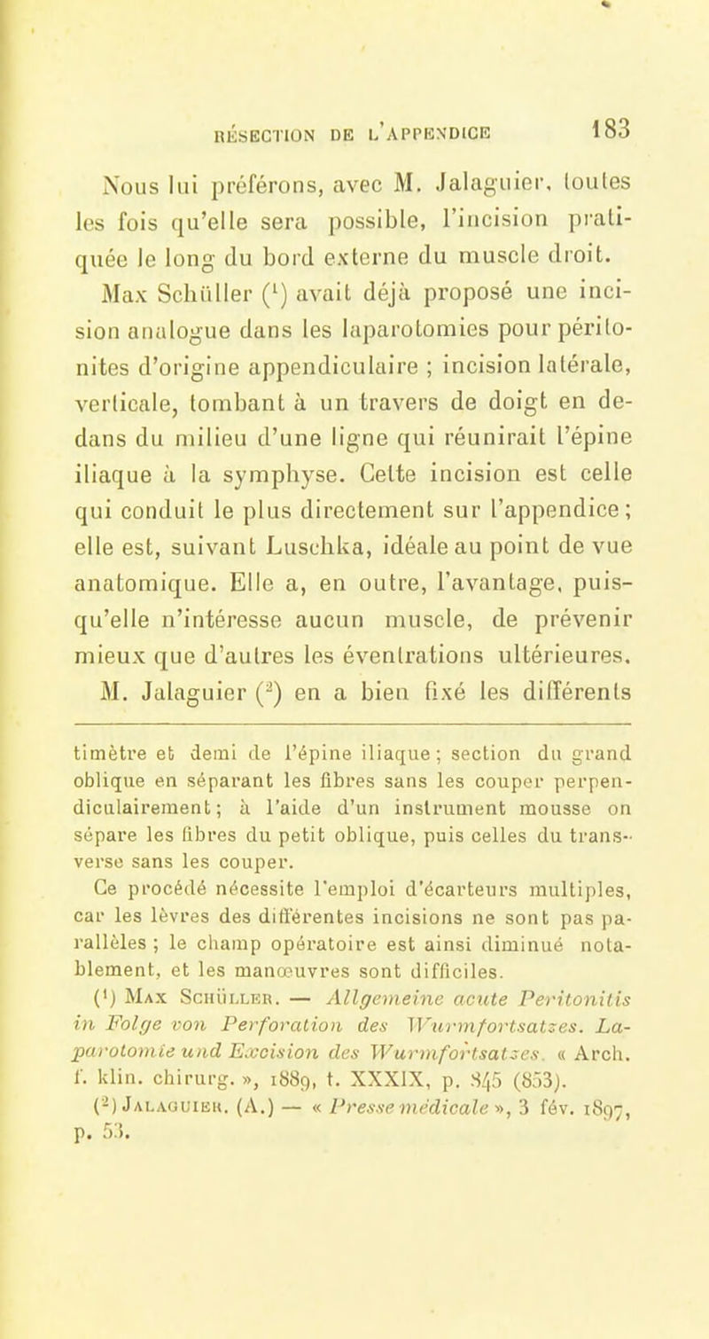 Nous lui préférons, avec M. Jalaguier, loules les fois qu'elle sera possible, l'incision prati- quée le long du bord externe du muscle droit. Max SchuUer (') avait déjà proposé une inci- sion analogue dans les laparotomies pour périto- nites d'origine appendiculaire ; incision latérale, A^erlicale, tombant à un travers de doigt en de- dans du milieu d'une ligne qui réunirait l'épine iliaque à la symphyse. Cette incision est celle qui conduit le plus directement sur l'appendice; elle est, suivant Luscbka, idéale au point de vue anatomique. Elle a, en outre, l'avantage, puis- qu'elle n'intéresse aucun muscle, de prévenir mieux que d'autres les évenlrations ultérieures. M, Jalaguier () en a bien fixé les différents timètre et demi de l'épine iliaque; section du grand oblique en séparant les fibres sans les couper perpen- diculairement; à l'aide d'un instrument mousse on sépare les libres du petit oblique, puis celles du trans- verse sans les couper. Ce procédé nécessite l'emploi d'écarteurs multiples, car les lèvres des difterentes incisions ne sont pas pa- rallèles ; le cliamp opératoire est ainsi diminué nota- blement, et les manœuvres sont difficiles. (') Max SciiiiLLER. — Allgemeine acute Peritonilis in Folge ï;on Perforation des Wurmfortsatzes. La- purolomie loid Excision des Wurmfortsatzcs. « Arcli. r. klin. chirurg. », 1889, t. XXXIX, p. 8/(5 (O). (-) Jalaouiek. (A.) — « Presse médicale'», 3 fév. 1897, p. r>:'>.