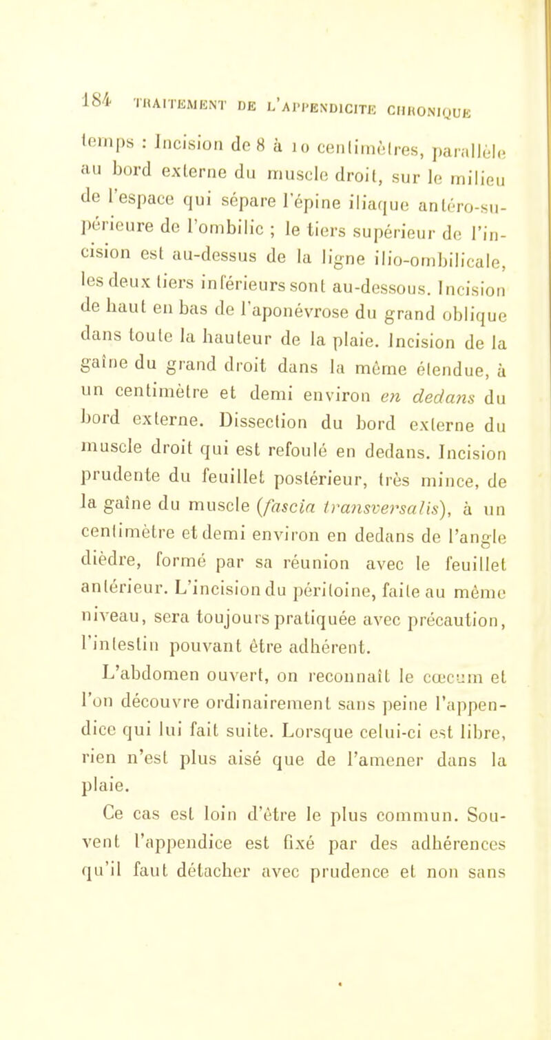 temps : Incision de8 à lo cenlimèires, parallèle au bord externe du muscle droit, sur le milieu de l'espace qui sépare lepine iliaque anléro-su- périeure de l'ombilic ; le tiers supérieur de l'in- cision est au-dessus de la ligne ilio-oiiibilicale, les deux tiers inférieurs sont au-dessous. Incision de haut en bas de l'aponévrose du grand oblique dans toute la hauteur de la plaie. Jncision de la gaîne du grand droit dans la même étendue, à un centimètre et demi environ en dedajis du bord externe. Dissection du bord externe du muscle droit qui est refoulé en dedans. Incision prudente du feuillet postérieur, très mince, de la gaîne du muscle {fascia transversalis), à un centimètre et demi environ en dedans de l'angle dièdre, formé par sa réunion avec le feuillet antérieur. L'incision du péritoine, faite au même niveau, sera toujours pratiquée avec précaution, l'intestin pouvant être adhérent. L'abdomen ouvert, on reconnaît le cœcum et l'on découvre ordinairement sans ])eine l'appen- dice qui lui fait suite. Lorsque celui-ci est libre, rien n'est plus aisé que de l'amener dans la plaie. Ce cas est loin d'être le plus commun. Sou- vent l'appendice est fixé par des adhérences qu'il faut détacher avec prudence et non sans