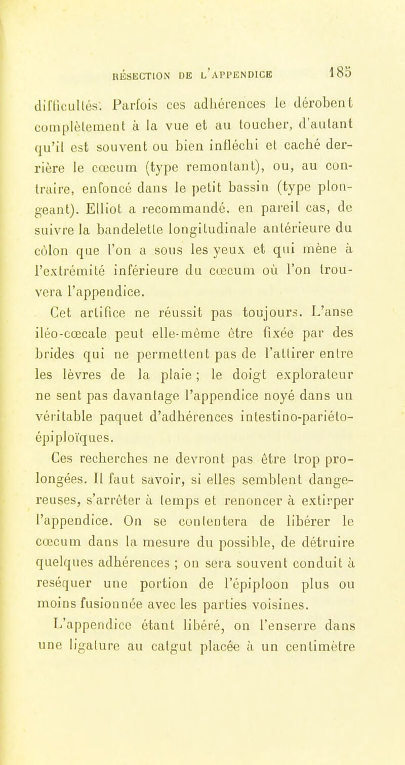 cliflicullés'. Parfois ces adhéi-ences le dérobent coinpièlement à la vue et au toucher, d'autant qu'il est souvent ou bien infléchi et caché der- rière le cœcum (type remontant), ou, au con- traire, enfoncé dans le petit bassin (type plon- geant). Elliot a recommandé, en pareil cas, de suivre la bandelette longitudinale antérieure du cùlon que l'on a sous les yeux et qui mène à l'extrémité inférieure du cœcum où l'on trou- vera l'appendice. Cet artifice ne réussit pas toujours. L'anse iléo-cœcale peut elle-même être fixée par des brides qui ne permettent pas de l'attirer entre les lèvres de la plaie ; le doigt explorateur ne sent pas davantage l'appendice noyé dans un véritable paquet d'adhérences intestino-pariéto- épiploïques. Ces recherches ne devront pas être trop pro- longées. Il faut savoir, si elles semblent dange- reuses, s'arrêter à temps et renoncer à extirper l'appendice. On se con(entera de libérer le cœcum dans la mesure du possible, de détruire quelques adhérences ; on sera souvent conduit à réséquer une portion de l'épiploon plus ou moins fusionnée avec les parties voisines. L'appendice étant libéré, on l'enserre dans une ligature au catgut placée à un centimètre