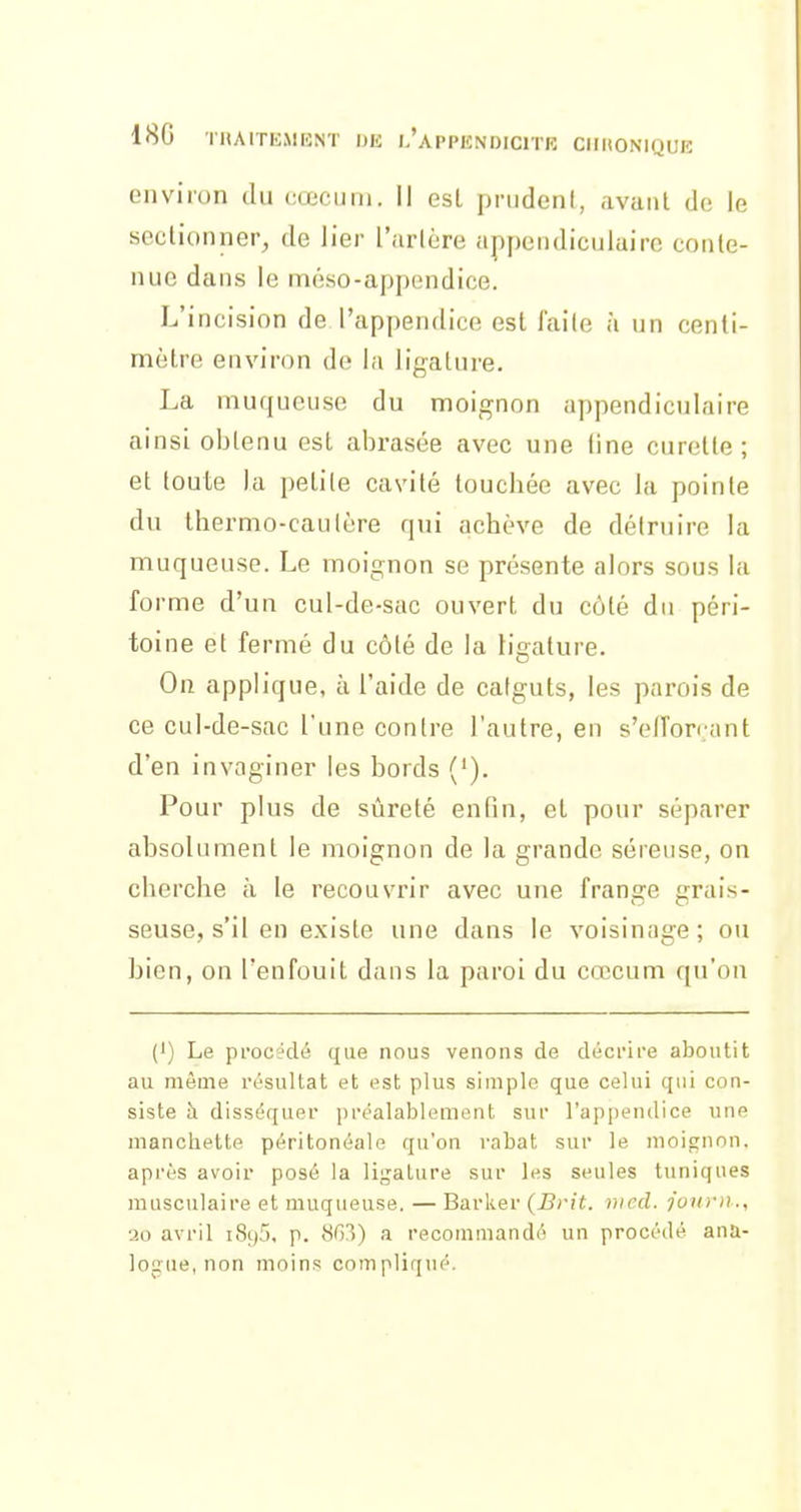 environ du cœcuiii. Il est prudent, avant do le sectionner, de Jier l'artère appendiculairc conte- nue dans le méso-appendice. L'incision de l'appendice est faile à un centi- mètre environ de la ligature. La muqueuse du moignon appendiculairc ainsi obtenu est abrasée avec une fine curette; et toute la petite cavité touchée avec la pointe du thermo-cautère qui achève de détruire la muqueuse. Le moignon se présente alors sous la forme d'un cul-de-sac ouvert du côté du péri- toine et fermé du côté de la ligature. On applique, à l'aide de catguts, les parois de ce cul-de-sac l'une contre l'autre, eu s'efTon ant d'en invaginer les bords ('). Pour plus de sûreté enfin, et pour séparer absolument le moignon de la grande séreuse, on cherche à le recouvrir avec une frange grais- seuse, s'il en existe une dans le voisinage; ou bien, on l'enfouit dans la paroi du cœcum qu'on (') Le pi'occ'dé que nous venons de décrire aboutit au môme résultat et est plus simple que celui qui con- siste à disséquer préalablement sur l'appendice une manchette péritonéale qu'on rabat sur le moicrnnn. après avoir posé la ligature sur les seules tuniques musculaire et muqueuse. — Barker (Brit. )>icd. jonvn., 20 avril i8y5, p. 863) a recommandé un procédé ana- lontie, non moins compliqué.