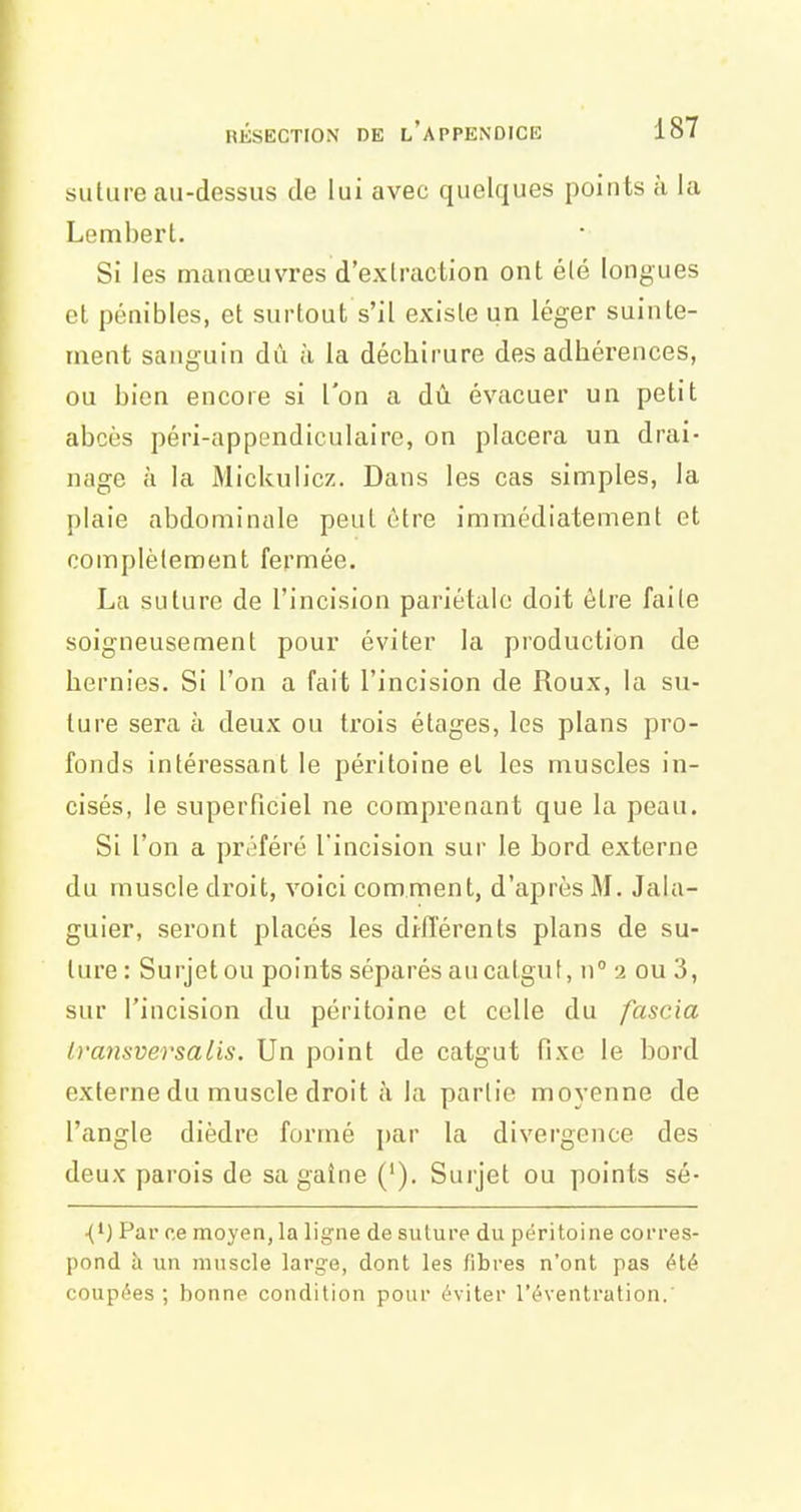 suture au-dessus de lui avec quelques points à la Lembert. Si les manœuvres d'extraction ont été longues et pénibles, et surtout s'il existe un léger suinte- ment sanguin dû li la déchirure des adhérences, ou bien encore si l'on a dû évacuer un petit abcès péri-appendiculaire, on placera un drai- nage à la Mickulicz. Dans les cas simples, la plaie abdominale peut être immédiatement et complètement fermée. La suture de l'incision pariétale doit être faite soigneusement pour éviter la production de hernies. Si l'on a fait l'incision de Roux, la su- ture sera à deux ou trois étages, les plans pro- fonds intéressant le péritoine et les muscles in- cisés, le superficiel ne comprenant que la peau. Si l'on a préféré l'incision sur le bord externe du muscle droit, voici comment, d'après M. Jala- guier, seront placés les diiïérents plans de su- ture: Surjet ou points séparés au catgut, n'a ou 3, sur l'incision du péritoine et celle du fasc.ia Iransversalis. Un point de catgut fixe le bord externe du muscle droit à la partie moyenne de l'angle dièdre formé par la divergence des deux parois de sa gaine ('). Surjet ou points sé- ■(*) Par ce moyen, la ligne de sulure du péritoine corres- pond à un muscle large, dont les fibres n'ont pas été coupées ; bonne condition pour éviter l'éventration.'