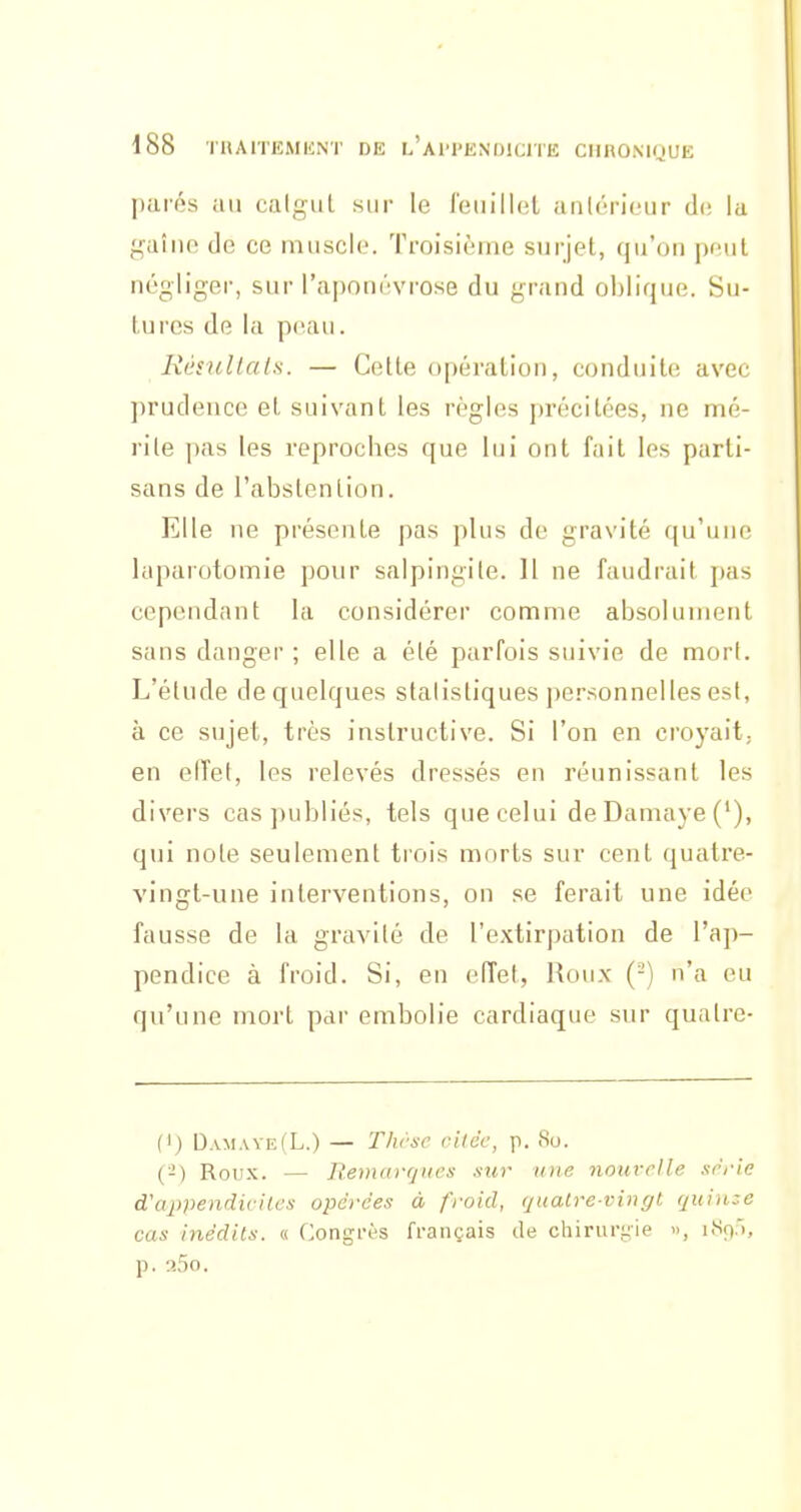 parés au calgiiL sur le l'euillel anlôricur d(! la gaîne de ce muscle. Troisième surjet, qu'on pful négliger, sur l'aponévrose du grand oblique. Su- turcs de la peau. Késullals. — Celle opération, conduite avec prudence et suivant les règles précitées, ne mé- rite pas les reproches que lui ont fait les parti- sans de l'abslenlion. Elle ne présente pas plus de gravité qu'une laparotomie pour salpingite. 11 ne faudrait pas cependant la considérer comme absolument sans danger ; elle a élé parfois suivie de mort. L'étude de quelques statistiques i)ersonnelles est, à ce sujet, très instructive. Si l'on en croyait; en elTet, les relevés dressés en réunissant les divers cas publiés, tels que celui deDamaye('), qui noie seulement trois morts sur cent quatre- vingt-une interventions, on se ferait une idée fausse de la gravité de l'extirpation de l'aj)- pendice à froid. Si, en effet, Roux (-) n'a eu qu'une mort par embolie cardiaque sur quatre- (I) Dam,vve(L.) — Thrsc cilcc, p. 80. (-) Roux. — Remarf/iies sur une nouvelle xrrie d'appendiviles opérées à froid, quatre-vingt quinze cas inédits. « Congrès français de chiruri;ie », i.S9.'i, p. aSo.