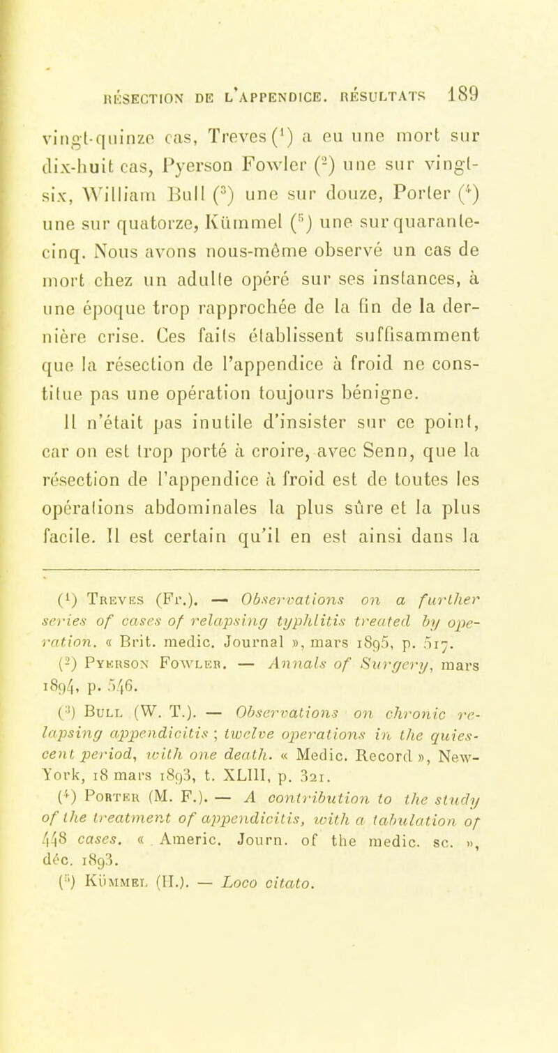 viiigt-qiiinzo cas, Trêves (') a eu une mort sur dix-huit cas, Pyerson Fowier (-) une sur vingt- six, AVilliarn Bull (^) une sur douze, Porter ('') une sur quatorze, Kutnmel () une sur quarante- cinq. Nous avons nous-même observé un cas de mort chez un adulte opéré sur ses instances, à une époque trop rapprochée de la fin de la der- nière crise. Ces faits établissent suffisamment que la résection de l'appendice à froid ne cons- titue pas une opération toujours bénigne. 11 n'était pas inutile d'insister sur ce point, car on est trop porté à croire, avec Senn, que la ré.section de l'appendice à froid est de toutes les opérations abdominales la plus sûre et la plus facile. Il est certain qu'il en est ainsi dans la (') Trêves (Fr.). — Obserimtions on a further séries of cases of relapsing typhlitis treated by ope- ration. « Brit. medic. Journal », mars 1896, p. 517. (2) Pykrson Foavleb. — Annals of Surr/ery, mars 189/1, P- ■'•46. (■') Bull (W. T.). — Observations on chronic re- lapsing appendicitis ; twclve opérations in the quies- cent period, with one death. « Medic. Record», New- York, 18 mars i8g3, t. XLIll, p. 32i. ('') Porter (M. F.). — A contributiofi to the study of Ihe Ireatment of appendicitis, loith a tahulatioii of 4^8 cases. « Americ. Joiirn. of the medic. se. », d^-c. 189:?. (^■') Ki'iMMEL (IL). — Loco citato.