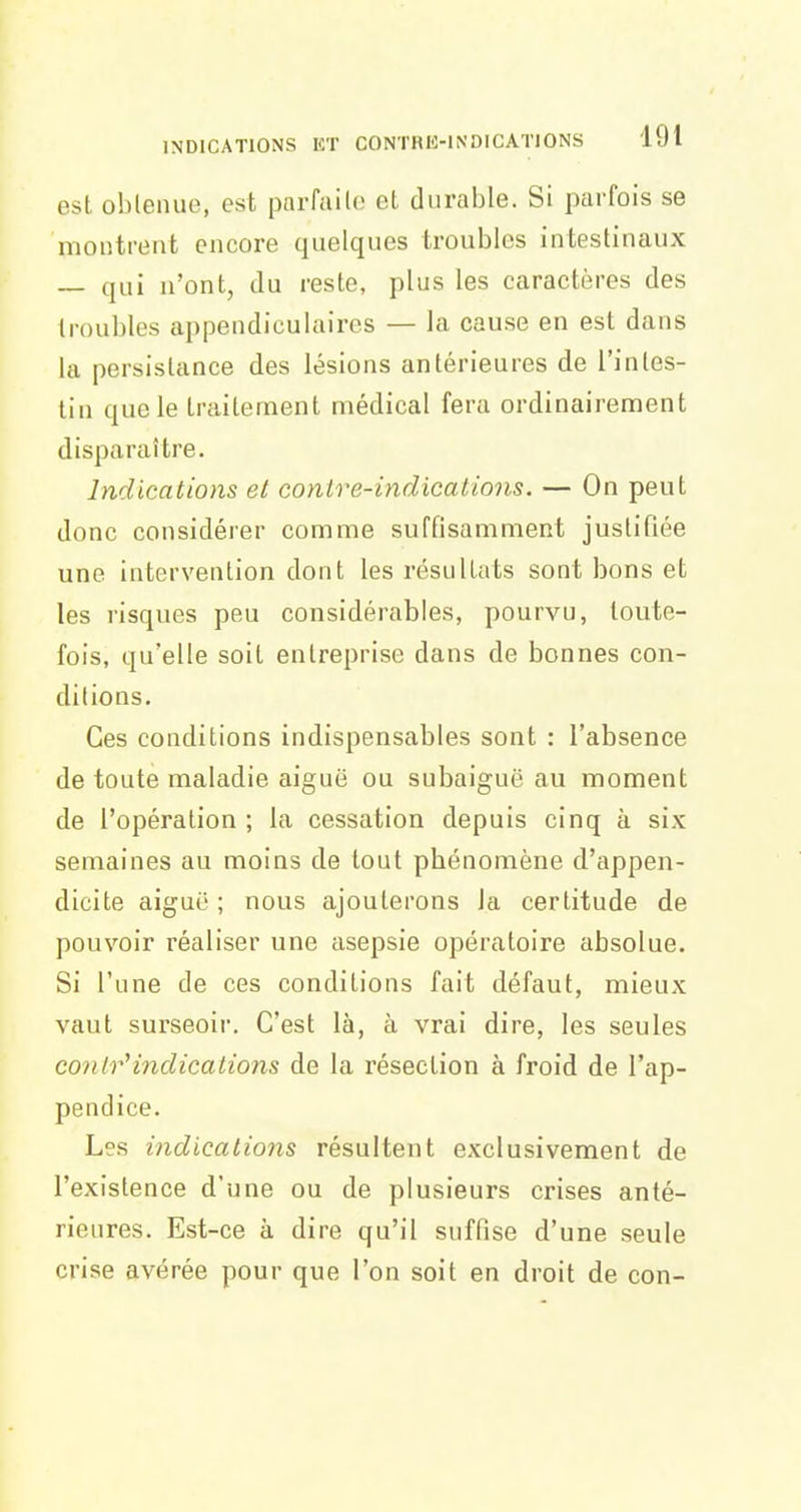 est oblenue, est parfaile et durable. Si parfois se montrent encore quelques troubles intestinaux — qui n'ont, du reste, plus les caractères des troubles appendiculaires — la cause en est dans la persistance des lésions antérieures de l'intes- tin que le traitement médical fera ordinairement disparaître. Indications et contre-indications. — On peut donc considérer comme suffisamment justifiée une intervention dont les résultats sont bons et les risques peu considérables, pourvu, toute- fois, qu'elle soit entreprise dans de bonnes con- ditions. Ces conditions indispensables sont : l'absence de toute maladie aiguë ou subaiguë au moment de l'opération ; la cessation depuis cinq à six semaines au moins de tout phénomène d'appen- dicite aiguë ; nous ajouterons la certitude de pouvoir réaliser une asepsie opératoire absolue. Si l'une de ces conditions fait défaut, mieux vaut surseoir. C'est là, à vrai dire, les seules contr'indications de la résection à froid de l'ap- pendice. Les indications résultent exclusivement de l'existence d'une ou de plusieurs crises anté- rieures. Est-ce à dire qu'il suffise d'une seule crise avérée pour que l'on soit en droit de con-