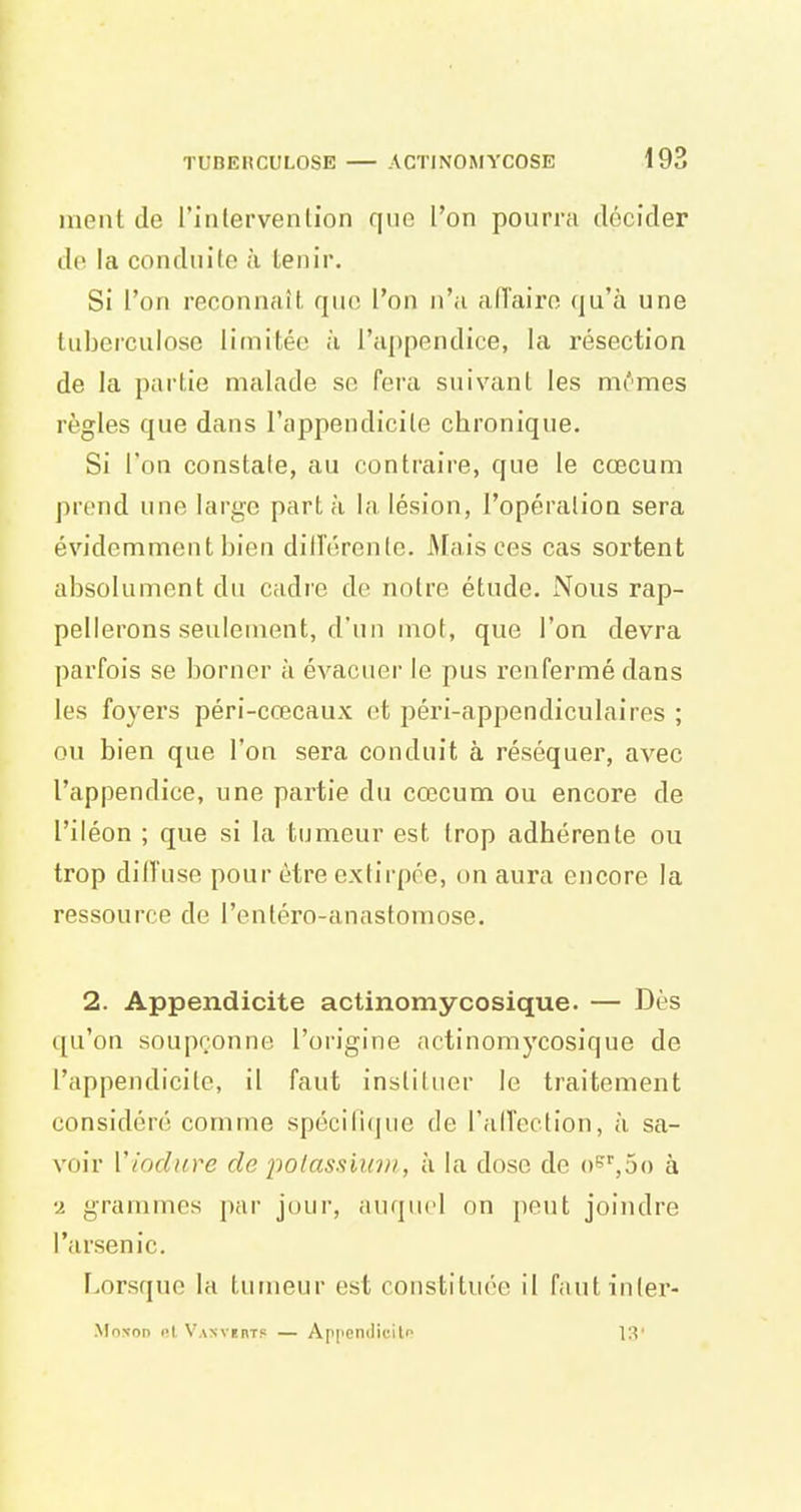 ment de l'intervention que l'on pourra décider do la conduite a tenir. Si l'on reconnaît qiio l'on n'a allairo qu'à une tuberculose limitée à l'appendice, la résection de la partie malade so fera suivant les mimes règles que dans l'appendicite chronique. Si l'on constale, au contraire, que le cœcum prend une large part à la lésion, l'opéralion sera évidemment bien dill'érenle. Afais ces cas sortent absolument du cadre de notre étude. Nous rap- pellerons seulement, d'un mot, que l'on devra parfois se borner à évacuer le pus renfermé dans les foyers péri-ccecaux et péri-appendiculaires ; ou bien que l'on sera conduit à réséquer, avec l'appendice, une partie du cœcum ou encore de l'iléon ; que si la tumeur est trop adhérente ou trop dilfuse pour être extirpée, on aura encore la ressource de l'enléro-anastomose. 2. Appendicite actinomycosique. — Dès qu'on soupçonne l'origine actinomycosique de l'appendicilc, il faut instituer le traitement considéré comme spécifique de l'alTection, à sa- voir Viodiire de polassiu'})), à la dose de o^^oo à 2 grammes par jour, auquel on peut joindre l'arsenic. Lorsque la tumeur est constituée il fautinter- MoN-on l'I VANvenT? — ApppnilicilP 13'