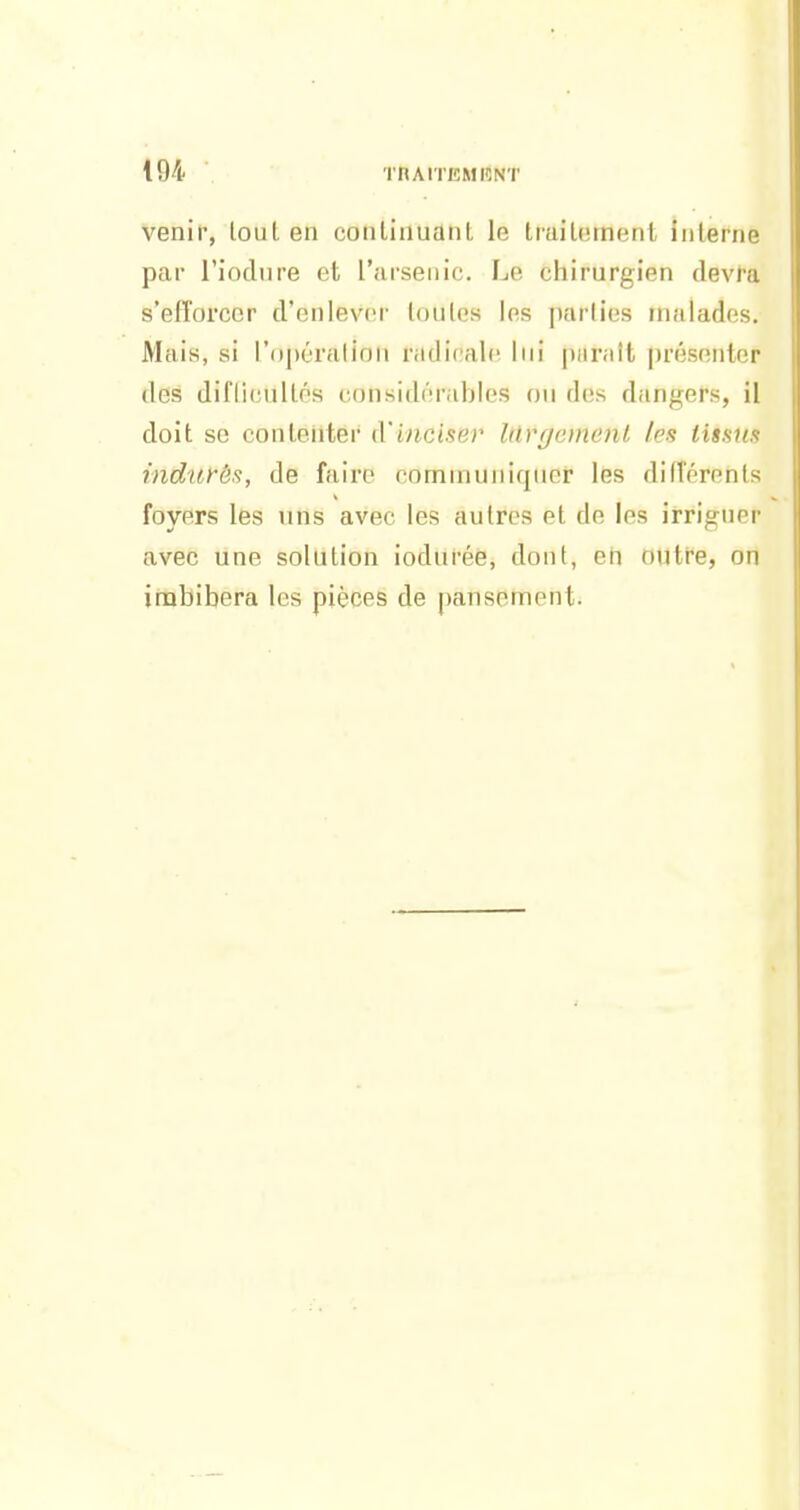 venir, loul en conlinuanl le Imitomerit inlerne par l'ioclnre et l'arsenic. Le chirurgien devra s'efforcer d'enlever loulcs les parties malades. Mais, si l'ojjéralion radicale lui paraît présenter des diflicnllés considérables ou des dangers, il doit se contenter d'inciser lilvgemenL les tissus indurés, de faire communiquer les différents foyers les uns avec les autres et de les irriguer avec une solution iodurée, dont, en outre, on imbibera les pièces de pansement.