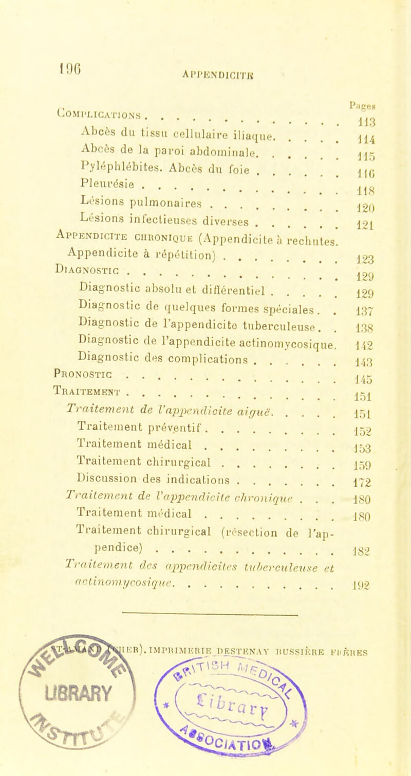 !!)() API'ENDICITK , Pages LOMI-LICATIONS Abcès du tissu cellulaire iliaque m Abcès de la paroi abdominale Pyléphlébites. Abcès du foie [ jli; Pleurésie ^^^^ Lésions pulmonaires ^2() Lésions infectieuses diverses 121 Appendicite chronique (Appendicite à rechutes! Appendicite à répétition) .j.23 Diagnostic ... 1 z'j Diagnostic absolu et diflérentiel 129 Diagnostic de quelques formes spéciales. . 137 Diagnostic de l'appendicite tuberculeuse. . 138 Diag-nostic de l'appendicite actinomycosique. IA2 Diagnostic des complications 143 Pronostic Traitement _ ^-^ Traitement de l'aj^xicndiGite aiguë i.-,i Traitement préventif 152 Traitement médical I53 Traitement cliirurgical I59 Discussion des indications 172 Traitement de l'appendicite chronique ... ISO Traitement médical j.tjO Traitement chirurgical (n'sertion de l'ap- pendice) jl^2 Traitement des appendicites tuberculeuse et aetinomtjrosirjue ]()2 FliftHKS