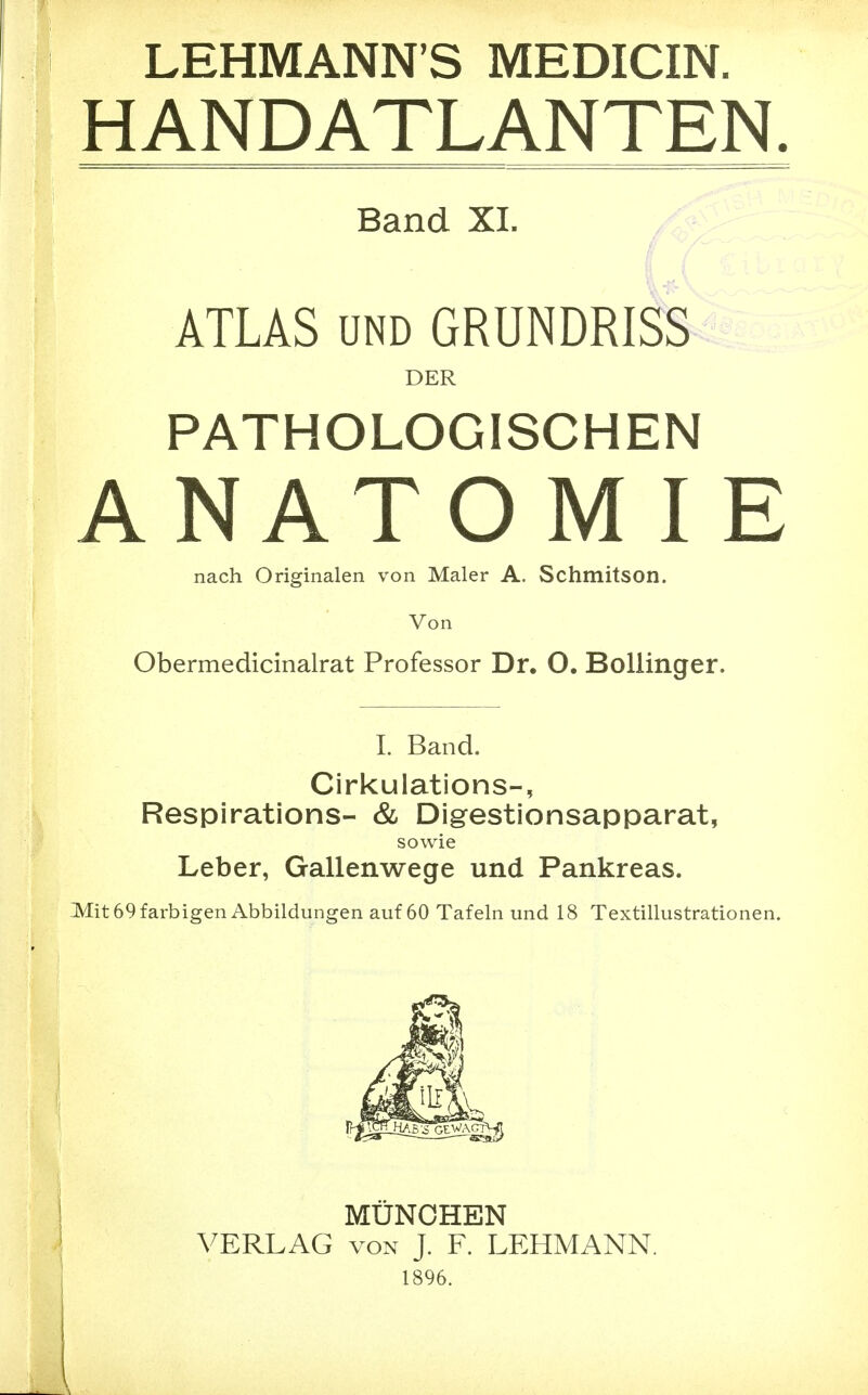 LEHMANN'S MEDICIN. HANDATLANTEN. Band XI. ATLAS UND GRUNDRISS DER PATHOLOGISCHEN ANATOM IE nach Originalen von Maler A. Schmitson. Von Obermedicinalrat Professor Dr. O. Bollinger. 1. Band. Cirkulations-, Respirations- & Digestionsapparat, sowie Leber, Gallenwege und Pankreas. Mit 69 farbigen Abbildungen auf 60 Tafeln und 18 Textillustrationen. MÜNCHEN VERLAG VON J. F. LEHMANN. 1896.