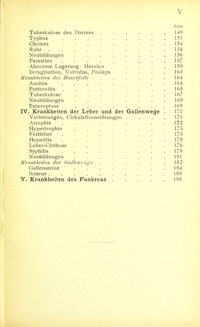 Seite Tuberkulose des Darmes , . . . . .149 Typhus 151 Cholera 154 Ruhr 154 Neubildungen . . . . . . . .156 Parasiten , . . . . . . , .157 Abnorme Lagerung: Hernien . . . .159 Invagination, Volvulus, Prolaps . . . .163 Krankheite?i des Batichfells . . . . . ,164 Ascites . . . . . . . , . 164 Peritonitis . . . . . . . .165 Tuberkulose . . . . . . . .167 Neubildungen . . . . . . .169 Enteroptose . . . . . . . .169 IV. Krankheiten der Leber und der Gallenwege . 171 Verletzungen, Cirkulationsstörungen . . . . 171 Atrophie 172 Hypertrophie . . . . . . .173 Fettleber 173 Hepatitis 175 Leber-Cirrhose . . . . . , .1/6 Syphilis ..... .... 179 Neubildungen . . . . . . .181 Krankheiten der Gallen-vege . . . . . .182 Gallensteine . . . . . . .184 Ikterus 185 V. Krankheiten des Pankreas 188