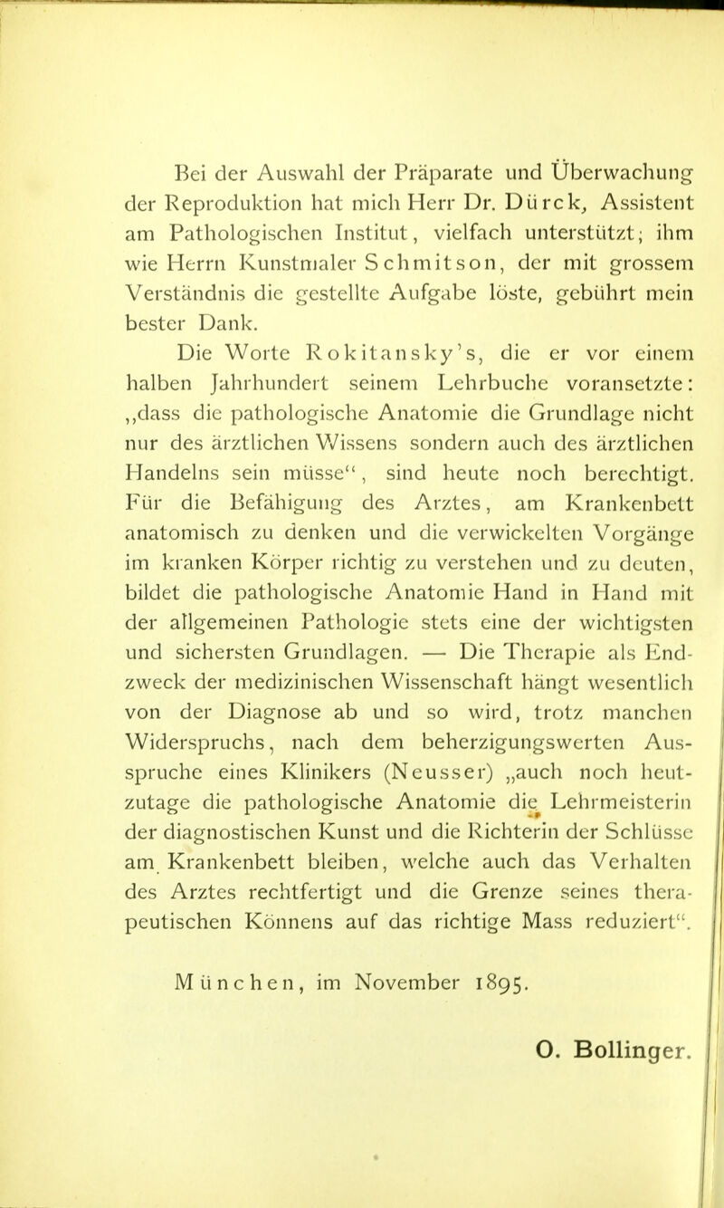 Bei der Auswahl der Präparate und Überwachung- der Reproduktion hat mich Herr Dr. Dürck_, Assistent am Pathologischen Institut, vielfach unterstützt; ihm wie Herrn Kunstmaler S chmit son, der mit grossem Verständnis die gestellte Aufgabe löste, gebührt mein bester Dank. Die Worte Rokitansky's, die er vor einem halben Jahrhundert seinem Lehrbuche voransetzte: ,,dass die pathologische Anatomie die Grundlage nicht nur des ärztlichen V/issens sondern auch des ärztlichen Handelns sein müsse, sind heute noch berechtigt. Für die Befähigung des Arztes, am Krankenbett anatomisch zu denken und die verwickelten Vorgänge im kranken Körper richtig zu verstehen und zu deuten, bildet die pathologische Anatomie Hand in Hand mit der allgemeinen Pathologie stets eine der wichtigsten und sichersten Grundlagen. — Die Therapie als End- zweck der medizinischen Wissenschaft hängt wesentlich von der Diagnose ab und so wird, trotz manchen Widerspruchs, nach dem beherzigungswerten Aus- spruche eines Klinikers (Neusser) „auch noch heut- zutage die pathologische Anatomie die^ Lehrmeisterin der diagnostischen Kunst und die Richterin der Schlüsse am Krankenbett bleiben, welche auch das Verhalten des Arztes rechtfertigt und die Grenze seines thera- peutischen Könnens auf das richtige Mass reduziert. München, im November 1895. O. Bollinger.