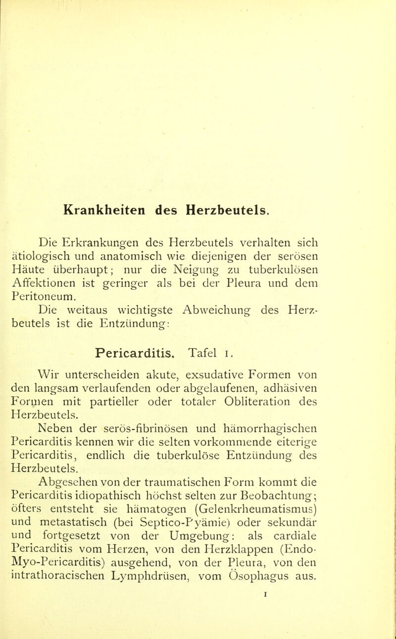 Krankheiten des Herzbeutels. Die Erkrankungen des Herzbeutels verhalten sich ätiologisch und anatomisch wie diejenigen der serösen Häute überhaupt; nur die Neigung zu tuberkulösen Affektionen ist geringer als bei der Pleura und dem Peritoneum. Die weitaus wichtigste Abweichung des Herz- beutels ist die Entzündung: Pericarditis, Tafel i. Wir unterscheiden akute, exsudative Formen von den langsam verlaufenden oder abgelaufenen, adhäsiven Formen mit partieller oder totaler Obliteration des Herzbeutels. Neben der serös-fibrinösen und hämorrhagischen Pericarditis kennen wir die selten vorkommende eiterige Pericarditis, endlich die tuberkulöse Entzündung des Herzbeutels. Abgesehen von der traumatischen Form kommt die Pericarditis idiopathisch höchst selten zur Beobachtung; öfters entsteht sie hämatogen (Gelenkrheumatismus) und metastatisch (bei Septico-Pyämie) oder sekundär und fortgesetzt von der Umgebung: als cardiale Pericarditis vom Herzen, von den Herzklappen (Endo- Myo-Pericarditis) ausgehend, von der Pleura, von den intrathoracischen Lymphdrüsen, vom Ösophagus aus.