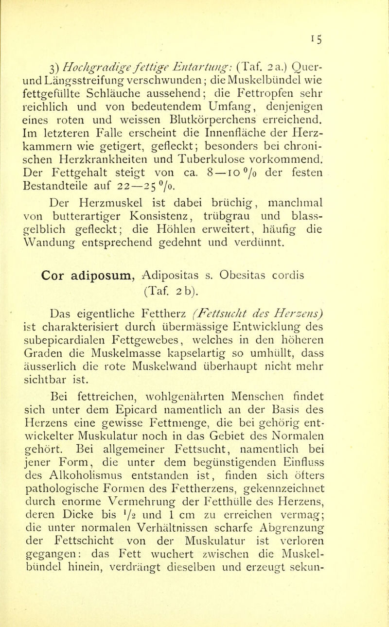 3) HocJigradige fettige Entartung: (Taf. 2 a.) Quer- undLängsstreifung verschwunden; die Muskelbündel wie fettgefüUte Schläuche aussehend; die Fettropfen sehr reichlich und von bedeutendem Umfang, denjenigen eines roten und weissen Blutkörperchens erreichend. Im letzteren Falle erscheint die Innenfläche der Herz- kammern wie getigert, gefleckt; besonders bei chroni- schen Herzkrankheiten und Tuberkulose vorkommend. Der Fettgehalt steigt von ca. 8 — lO^/o der festen Bestandteile auf 22—2570. Der Herzmuskel ist dabei brüchig, manchmal von butterartiger Konsistenz, trübgrau und blass- gelblich gefleckt; die Höhlen erweitert, häufig die Wandung entsprechend gedehnt und verdünnt. Cor adiposum, Adipositas s. Obesitas cordis (Taf 2 b). Das eigentliche Fettherz (FettsitcJit des Hersens) ist charakterisiert durch übermässige Entwicklung des subepicardialen Fettgewebes, welches in den höheren Graden die Muskelmasse kapselartig so umhüllt, dass äusserlich die rote Muskelwand überhaupt nicht mehr sichtbar ist. Bei fettreichen, wohlgenährten Menschen findet sich unter dem Epicard namentlich an der Basis des Herzens eine gewisse Fettmenge, die bei gehörig ent- wickelter Muskulatur noch in das Gebiet des Normalen gehört. Bei allgemeiner Fettsucht, namentlich bei jener Form, die unter dem begünstigenden Einfluss des Alkoholismus entstanden ist, finden sich öfters pathologische Formen des Fettherzens, gekennzeichnet durch enorme Vermehrung der Fetthülle des Herzens, deren Dicke bis V2 iind 1 cm zu erreichen vermag; die unter normalen Verhältnissen scharfe Abgrenzung der Fettschicht von der Muskulatur ist verloren gegangen: das Fett wuchert zwischen die Muskel- bündel hinein, verdrängt dieselben und erzeugt sekun-