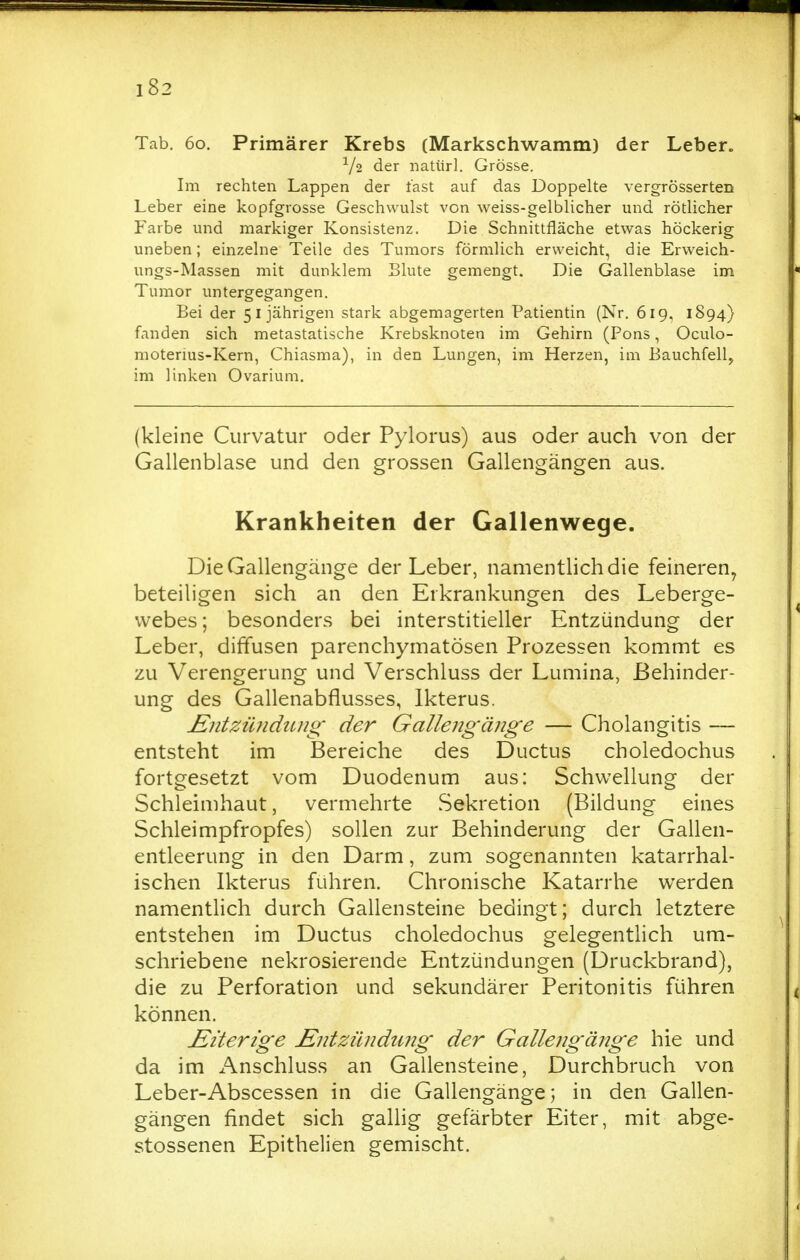 Tab. 60. Primärer Krebs (Markschwamm) der Leber. V2 der natiirl. Grösse. Im rechten Lappen der fast auf das Doppelte vergrösserten Leber eine kopfgrosse Geschwulst von weiss-gelblicher und rötlicher Farbe und markiger Konsistenz. Die Schnittfläche etwas höckerig uneben; einzelne Teile des Tumors förmlich erweicht, die Erweich- ungs-Massen mit dunklem Blute gemengt. Die Gallenblase im Tumor untergegangen. Bei der 51jährigen stark abgemagerten Patientin (Nr. 619, 1894) fanden sich metastatische Krebsknoten im Gehirn (Pons, Oculo- moterms-Kern, Chiasma), in den Lungen, im Herzen, im Bauchfell, im linken Ovarium. (kleine Curvatur oder Pylorus) aus oder auch von der Gallenblase und den grossen Gallengängen aus. Krankheiten der Gallenwege. Die Gallengänge der Leber, namentlich die feineren^ beteiligen sich an den Erkrankungen des Leberge- vvebes; besonders bei interstitieller Entzündung der Leber, diffusen parenchymatösen Prozessen kommt es zu Verengerung und Verschluss der Lumina, Behinder- ung des Gallenabflusses, Ikterus. Kntzüiidiuig' der Gallengänge — Cholangitis — entsteht im Bereiche des Ductus choledochus fortgesetzt vom Duodenum aus: Schwellung der Schleimhaut, vermehrte Sekretion (Bildung eines Schleimpfropfes) sollen zur Behinderung der Gallen- entleerung in den Darm, zum sogenannten katarrhal- ischen Ikterus fuhren. Chronische Katarrhe werden namentlich durch Gallensteine bedingt; durch letztere entstehen im Ductus choledochus gelegentlich um- schriebene nekrosierende Entzündungen (Druckbrand), die zu Perforation und sekundärer Peritonitis führen können. Eiterige JEntzündung der Gallengänge hie und da im Anschluss an Gallensteine, Durchbruch von Leber-Abscessen in die Gallengänge; in den Gallen- gängen findet sich gallig gefärbter Eiter, mit abge- stossenen Epithelien gemischt.