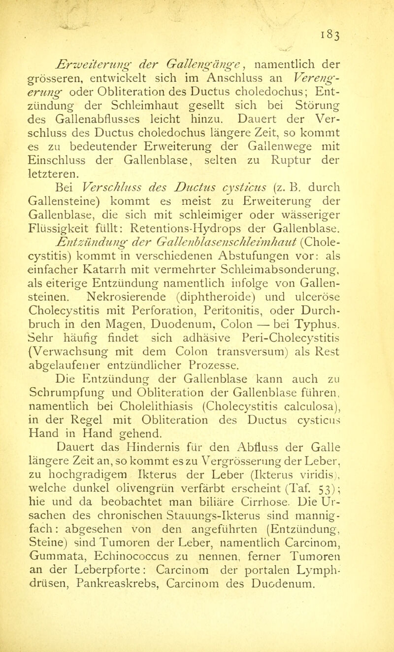 £rzueiteni?ig der Gallengänge ^ namentlich der grösseren, entwickelt sich im Anschluss an Vereng- erung oder Obliteration des Ductus choledochus; Ent- zündung der Schleimhaut gesellt sich bei Störung des Gallenabfiusses leicht hinzu. Dauert der Ver- schluss des Ductus choledochus längere Zeit, so kommt es zu bedeutender Erweiterung der Gallenwege mit Einschluss der Gallenblase, selten zu Ruptur der letzteren. Bei Verschluss des Ductus cysticus (z. B. durch Gallensteine) kommt es meist zu Erweiterung der Gallenblase, die sich mit schleimiger oder wässeriger Flüssigkeit füllt: Retentions-Hydrops der Gallenblase. Entzündung der Gallenblasenschleimhaut (Chole- cystitis) kommt in verschiedenen Abstufungen vor: als einfacher Katarrh mit vermehrter Schleimabsonderung, als eiterige Entzündung namentlich infolge von Gallen- steinen. Nekrosierende (diphtheroide) und ulceröse Cholecystitis mit Perforation, Peritonitis, oder Durch- bruch in den Magen, Duodenum, Colon — bei Typhus. Sehr häufig findet sich adhäsive Peri-Cholecystitis {Verwachsung mit dem Colon transversum) als Rest abgelaufener entzündlicher Prozesse. Die Entzündung der Gallenblase kann auch zu Schrumpfung und ObUteration der Gallenblase führen, namentlich bei Cholelithiasis (Cholecystitis calculosa), in der Regel mit Obliteration des Ductus cysticus Hand in Hand gehend. Dauert das Hindernis für den Abfluss der Galle längere Zeit an, so kommt es zu Vergrösserung der Leber, zu hochgradigem Ikterus der Leber (Ikterus viridis), welche dunkel olivengrün verfärbt erscheint (Taf 53); hie und da beobachtet man biliäre Cirrhose. Die Ur- sachen des chronischen Stauungs-Ikterus sind mannig- fach : abgesehen von den angeführten (Entzündung, Steine) sind Tumoren der Leber, namentlich Carcinom, Gummata, Echinococcus zu nennen, ferner Tumoren an der Leberpforte: Carcinom der portalen Lymph- drüsen, Pankreaskrebs, Carcinom des Duodenum.