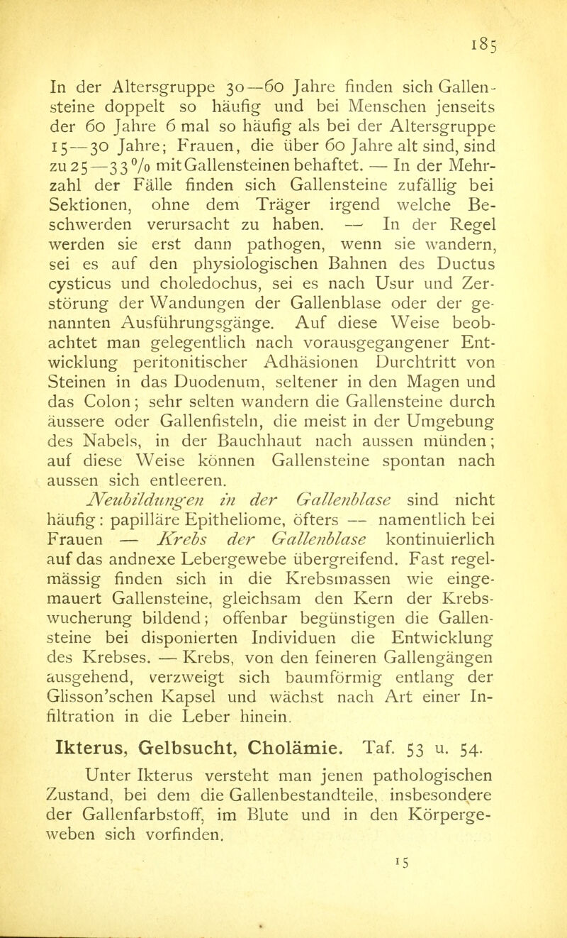 In der Altersgruppe 30—60 Jahre finden sich Gallen- steine doppelt so häufig und bei Menschen jenseits der 60 Jahre 6 mal so häufig als bei der Altersgruppe 15 — 30 Jahre; Frauen, die über 60 Jahre alt sind, sind zu 2 5—33 Vo mit Gallensteinen behaftet. — In der Mehr- zahl der Fälle finden sich Gallensteine zufällig bei Sektionen, ohne dem Träger irgend welche Be- schwerden verursacht zu haben. — In der Regel werden sie erst dann pathogen, wenn sie wandern, sei es auf den physiologischen Bahnen des Ductus cysticus und choledochus, sei es nach Usur und Zer- störung der Wandungen der Gallenblase oder der ge- nannten Ausführungsgänge. Auf diese Weise beob- achtet man gelegentlich nach vorausgegangener Ent- wicklung peritonitischer Adhäsionen Durchtritt von Steinen in das Duodenum, seltener in den Magen und das Colon ] sehr selten wandern die Gallensteine durch äussere oder Gallenfisteln, die meist in der Umgebung des Nabels, in der Bauchhaut nach aussen münden; auf diese Weise können Gallensteine spontan nach aussen sich entleeren. Neubildungen in der Gallenblase sind nicht häufig : papilläre Epitheliome, öfters — namentlich bei Frauen — Krebs der Gallenblase kontinuierlich auf das andnexe Lebergewebe übergreifend. Fast regel- mässig finden sich in die Krebsmassen wie einge- mauert Gallensteine, gleichsam den Kern der Krebs- wucherung bildend; offenbar begünstigen die Gallen- steine bei disponierten Individuen die Entwicklung des Krebses. — Krebs, von den feineren Gallengängen ausgehend, verzweigt sich baumförmig entlang der Glisson'schen Kapsel und wächst nach Art einer In- filtration in die Leber hinein. Ikterus, Gelbsucht, Cholämie. Taf. 53 u. 54. Unter Ikterus versteht man jenen pathologischen Zustand, bei dem die Gallenbestandteile, insbesondere der Gallenfarbstoff, im Blute und in den Körperge- weben sich vorfinden. 15