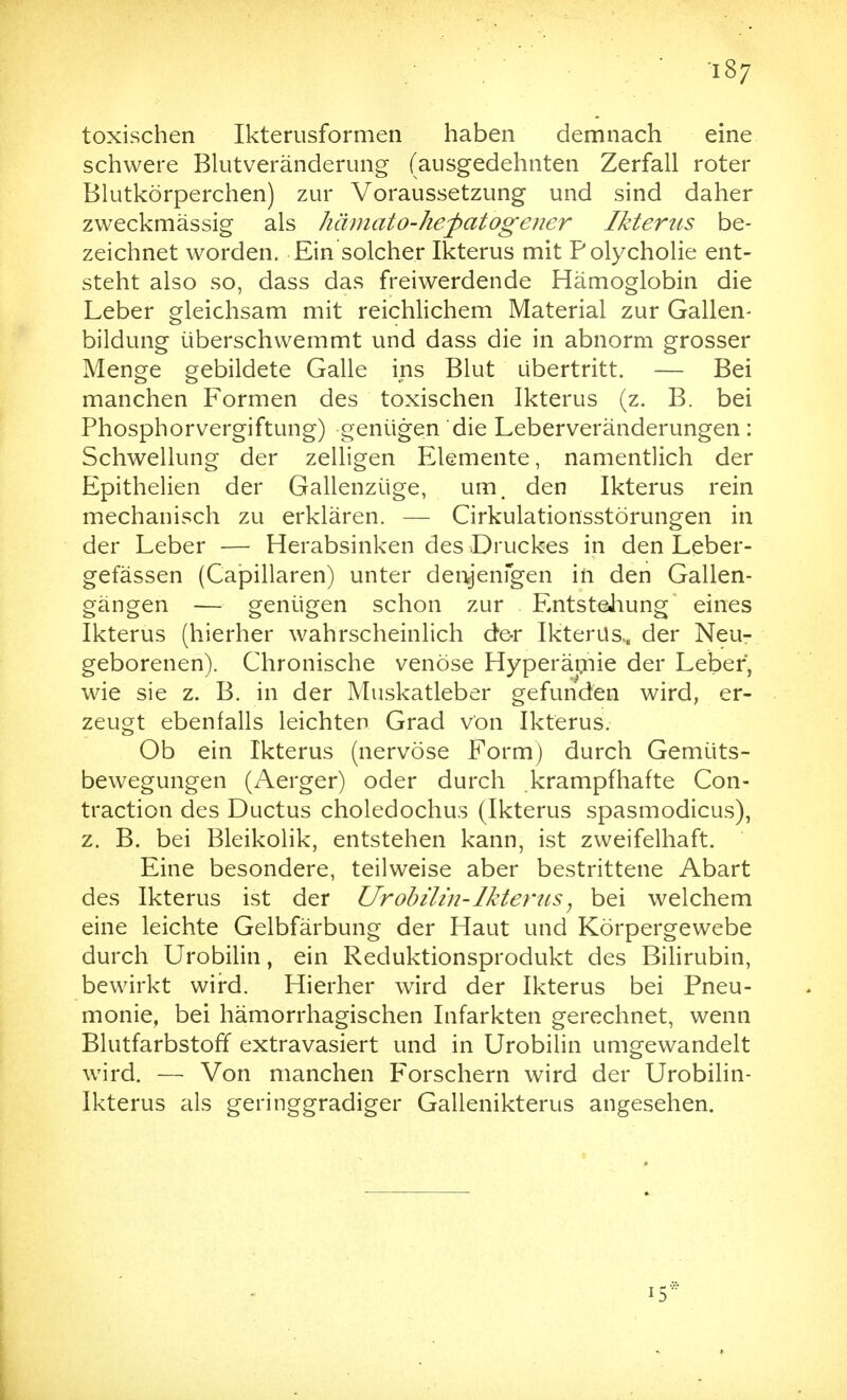 ■i87 toxischen Ikterusformen haben demnach eine schwere Blutveränderung (ausgedehnten Zerfall roter Blutkörperchen) zur Voraussetzung und sind daher zweckmässig als hämato-hefatogener Ikterus be- zeichnet worden. Ein solcher Ikterus mit Polycholie ent- steht also so, dass das freiwerdende Hämoglobin die Leber gleichsam mit reichlichem Material zur Gallen- bildung überschwemmt und dass die in abnorm grosser Menge gebildete Galle ins Blut übertritt. — Bei manchen Formen des toxischen Ikterus (z. B. bei Phosphor Vergiftung) genügen die Leberveränderungen : Schwellung der zelligen Elemente, namentlich der Epithelien der Gallenzüge, um, den Ikterus rein mechanisch zu erklären. — Cirkulationsstörungen in der Leber — Herabsinken des Druckes in den Leber- gefässen (Capillaren) unter den^enfgen in den Gallen- gängen — genügen schon zur . EntsteJiung eines Ikterus (hierher wahrscheinlich de-r Ikterus,, der Neu- geborenen). Chronische venöse Hyperämie der Leber, wie sie z. B. in der Muskatleber gefunden wird, er- zeugt ebenfalls leichten Grad von Ikterus. Ob ein Ikterus (nervöse Form) durch Gemüts- bewegungen (Aerger) oder durch krampfhafte Con- traction des Ductus choledochus (Ikterus spasmodicus), z. B. bei Bleikolik, entstehen kann, ist zweifelhaft. Eine besondere, teilweise aber bestrittene Abart des Ikterus ist der Urohüin-Ikterus ^ bei welchem eine leichte Gelbfärbung der Haut und Körpergewebe durch Urobilin, ein Reduktionsprodukt des Bilirubin, bewirkt wird. Hierher wird der Ikterus bei Pneu- monie, bei hämorrhagischen Infarkten gerechnet, wenn Blutfarbstoff extravasiert und in Urobilin umgewandelt wird. — Von manchen Forschern wird der Urobilin- Ikterus als geringgradiger Gallenikterus angesehen.