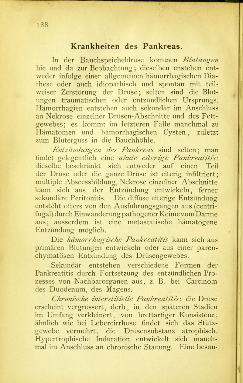 Krankheiten des Pankreas. In der Bauchspeicheldrüse kommen Blutungen hie und da zur Beobachtung; dieselben enstehen ent- weder infolge einer allgemeinen hämorrhagischen Dia- these oder auch idiopathisch und spontan mit teil- weiser Zerstörung der Drüse; selten sind die Blut- ungen traumatischen oder entzündlichen Ursprungs. Hämorrhagien entstehen auch sekundär im Anschluss an Nekrose einzelner Drüsen-Abschnitte und des Fett- gewebes; es kommt im letzteren Falle manchmal zu Hämatomen und hämorrhagischen Cysten, zuletzt zum Bluterguss in die Bauchhöhle. JSntzündiuigen des Pankreas sind selten; man findet gelegentlich eine akute eiterige Pankreatitis: dieselbe beschränkt sich entweder auf einen Teil der Drüse oder die ganze Drüse ist eiterig infiltriert; multiple Abscessbildung, Nekrose einzelner Abschnitte kann sich aus der Entzündung entwickeln, ferner sekundäre Peritonitis. Die diffuse eiterige Entzündung entsteht öfters von den Ausführungsgängen aus (centri- fugal) durch Einwanderung pathogener Keime vom Darme aus; ausserdem ist eine metastatische hämatogene Entzündung möglich. Die hämorrhagische Pankreatitis kann sich aus primären Blutungen entwickeln oder aus einer paren- chymatösen Entzündung des Drüsengewebes. Sekundär entstehen verschiedene Formen der Pankreatitis durch Fortsetzung des entzündlichen Pro- zesses von Nachbarorganen aus, z. B. bei Carcinom des Duodenum, des Magens. Chronische interstitielle Pankreatitis-, die Drüse erscheint vergrössert, derb, in den späteren Stadien im Umfang verkleinert, von brettartiger Konsistenz; ähnlich wie bei Lebercirrhose findet sich das Stütz- gewebe vermehrt, die Drüsensubstanz atrophisch. Hypertrophische Induration entwickelt sich manch- mal im Anschluss an chronische Stauung. Eine beson-