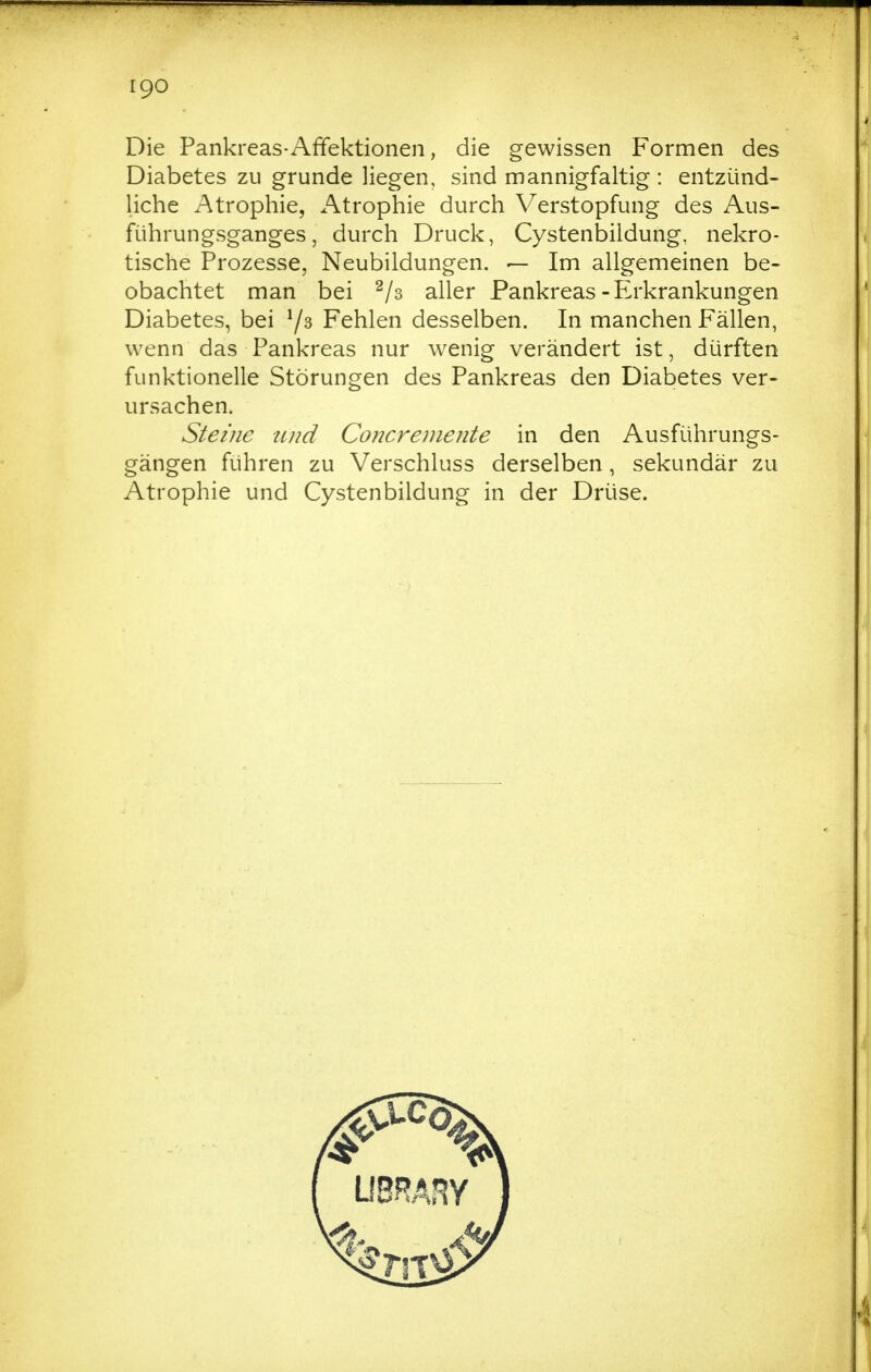 IQO Die Pankreas-Affektionen, die gewissen Formen des Diabetes zu gründe liegen, sind mannigfaltig : entzünd- liche Atrophie, x^trophie durch Verstopfung des Aus- führungsganges, durch Druck, Cystenbiidung, nekro- tische Prozesse, Neubildungen. — Im allgemeinen be- obachtet man bei ^/s aller Pankreas-Erkrankungen Diabetes, bei 7^ Fehlen desselben. In manchen Fällen, wenn das Pankreas nur wenig verändert ist, dürften funktionelle Störungen des Pankreas den Diabetes ver- ursachen. Steine tind Concremente in den Ausführungs- gängen führen zu Verschluss derselben, sekundär zu Atrophie und Cystenbiidung in der Drüse.