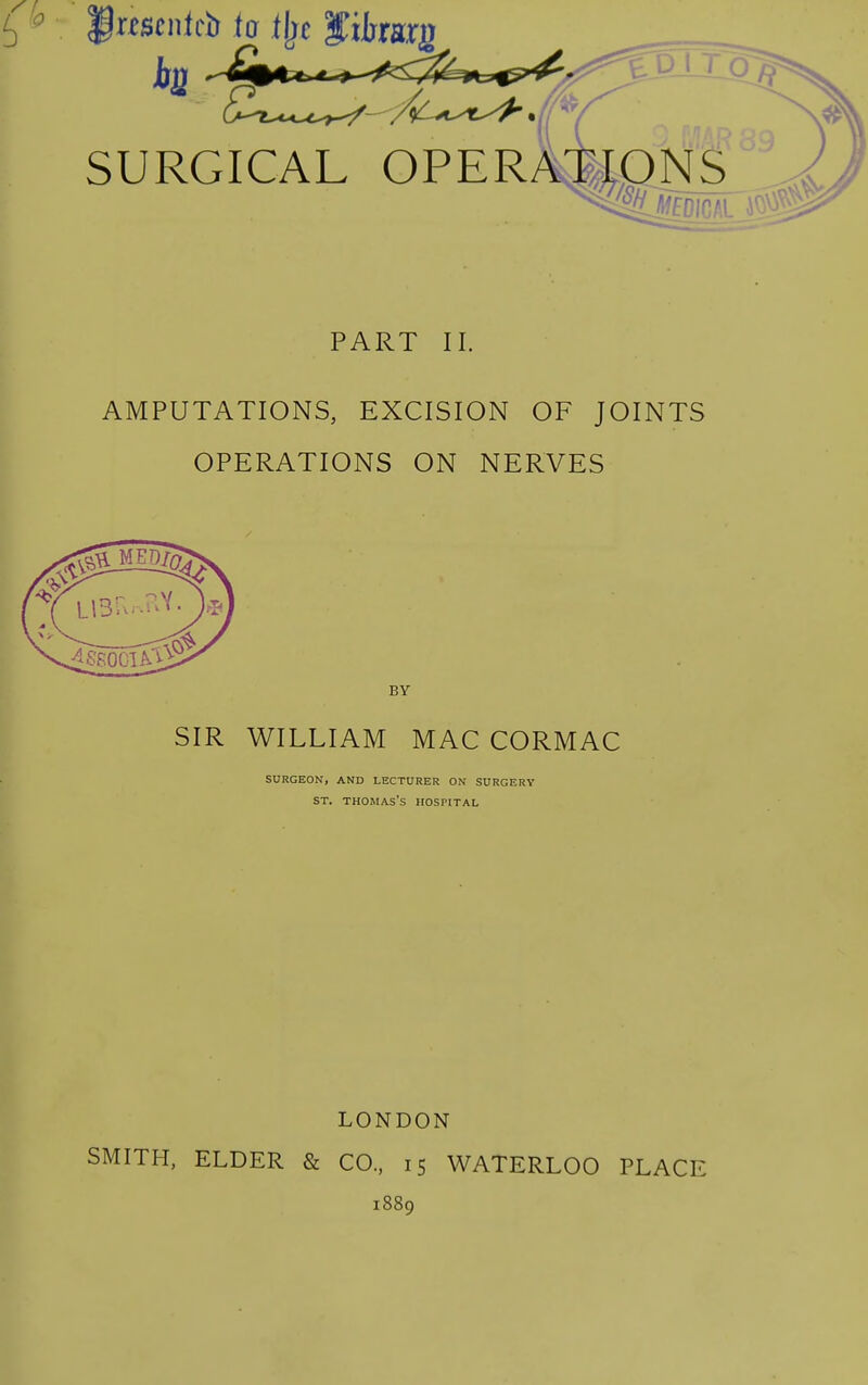 IP^scnlcb to ilje S^iharg SURGICAL OPER DNS PART II. AMPUTATIONS, EXCISION OF JOINTS OPERATIONS ON NERVES BY SIR WILLIAM MAC CORMAC SURGEON, AND LECTURER ON SURGERY ST. Thomas's hospital LONDON SMITH, ELDER & CO., 15 WATERLOO PLACE 1889