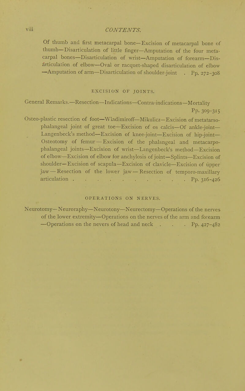 Of thumb and first metacarpal bone—Excision of metacarpal bone of thumb—Disarticulation of little finger—Amputation of the four meta- carpal bones—Disarticulation of wrist—Amputation of forearm—Dis- articulation of elbow—Oval or racquet-shaped disarticulation of elljow —Amputation of arm—Disarticulation of shoulder-joint . Pp. 272-308 EXCISION OF JOINTS. General Remarks.—Resection—Indications—Contra-indications—Mortality Pp- 309-315 Osteo-plastic resection of foot—Wb,dimiro£f—Mikulicz—Excision of metatarso- phalangeal joint of great toe—Excision of os calcis—Of ankle-joint— Langenbeck's method—Excision of knee-joint—Excision of hip-joint— Osteotomy of femur — Excision of the phalangeal and metacarpo- phalangeal joints—Excision of wrist—Langenbeck's method—Excision of elbow—Excision of elbow for anchylosis of joint—Splints—Excision of shoulder—Excision of scapula—Excision of clavicle—Excision of upper jaw — Resection of the lower jaw — Resection of temporo-maxiliary articulation Pp. 316-426 OPERATIONS ON NERVES. Neurotomy—Neuroraph}'^—Neurotony—Neurectomy—Operations of the nen'es of the lower extremity—Operations on the nerx'es of the arm and forearm —Operations on the nevers of head and neck . . . Pp. 427-482