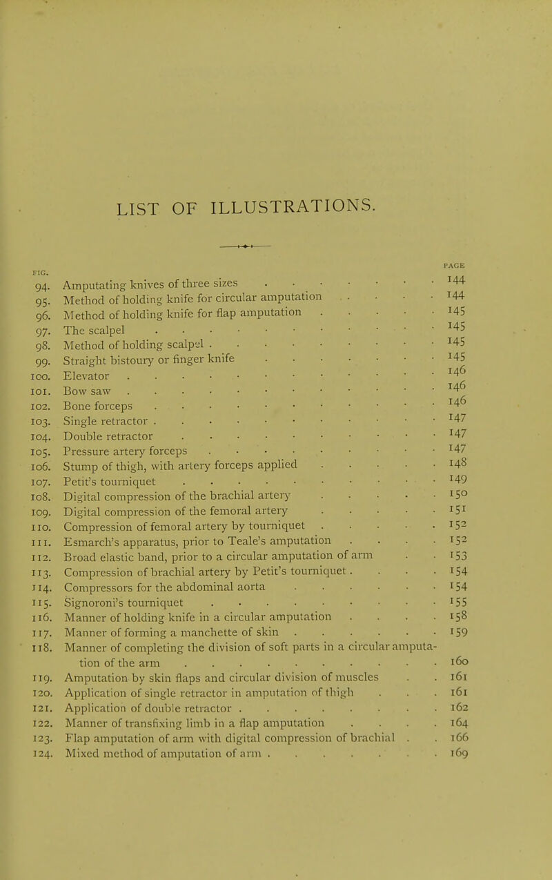 LIST OF ILLUSTRATIONS. PAGE FIG. 94. Amputating knives of three sizes ^44 95. Method of holding knife for circular amputation . . . . I44 96. Method of holding knife for flap amputation US 97. The scalpel ■ ' 98. Method of holding scalpel ^45 99. Straight bistouiy or finger knife H5 100. Elevator 101. Bow saw 146 102. Bone forceps • 103. Single retractor 147 104. Double retractor ^47 105. Pressure artery forceps ^47 106. Stump of thigh, with arteiy forceps applied 148 107. Petit's tourniquet ^49 108. Digital compression of the brachial arteiy 15° 109. Digital compression of the femoral arteiy 151 110. Compression of femoral artery by tourniquet 152 111. Esmarch's apparatus, prior to Teale's amputation . . . • 152 112. Broad elastic band, prior to a circular amputation of arm . - I53 113. Compression of brachial artery by Petit's tourniquet. . . -154 114. Compressors for the abdominal aorta I54 115. Signoroni's tourniquet . . . . • • • • -155 116. Manner of holding knife in a circular amputation .... 158 117. Manner of forming a manchette of skin I59 118. Manner of completing the division of soft parts in a circular amputa- tion of the arm • • 160 119. Amputation by skin flaps and circular division of muscles . . 161 120. Application of single retractor in amputation of thigh . . 161 121. Application of double retractor ........ 162 122. Manner of transfixing limb in a flap amputation .... 164 123. Flap amputation of arm with digital compression of brachial . . 166 124. Mixed method of amputation of arm ....... 169