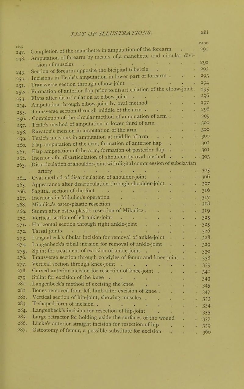 FACE -47. Completion of themanchette in amputation of the forearm . . 291 248. Amputation of forearm by means of a manchette and circular divi- sion of muscles 9- 249. Section of forearm opposite the bicipital tubercle . . • .293 250. Incisions in Teale's amputation in lower part of forearm . . . 293 51. Transverse section through elbow-joint 294 252. Formation of anterior flap prior to. disarticulation of the elbow-joint. 295 253. Flaps after disarticulation at elbow-joint 296 254. ■ Amputation through elbow-joint by oval method . . . -297 255. Transverse section through middle of the arm 298 256. . Completion of the circular method of amputation of arm . . .299 257. Teale's method of amputation in lower third of arm . . . . 3°° 258. Ravaton's incision in amputation of the arm 3°° 259. Teale's incisions in amputation at middle of arm ... . • 300 260. Flap amputation of the ann, fomation of anterior flap , . .301 261. Flap amputation of the arm, formation of posterior flap . . .301 262. Incisions for disarticulation of shoulder by oval method . . . 303 263. Disarticulation of shoulder-joint with digital compression of subclavian artery • • .305 264. Oval method of disarticulation of shoulder-joint .... 306 265. Appearance after disarticulation through shoulder-joint . . . 307 266. Sagittal section of the foot 316 267. Incisions in Mikuhcz's operation 317 268. Mikulicz's osteo-plastic resection 318 269. Stump after osteo-plastic resection of Mikulicz . .... 319 270. Vertical section of left ankle-joint 325 271. Horizontal section through right ankle-joint 325 272. Tarsal joints 326 273. Langenbeck's fibular incision for removal of ankle-joint . . . 328 274. Langenbeck's tibial incision for removal of ankle-joint . . . 329 275. Splint for treatment of excision of ankle-joint 330 276. Transverse section through condyles of femur and knee-joint . . 338 277. Vertical section through knee-joint ....... 339 278. Curved anterior incision for resection of knee-joint .... 341 279 Splint for excision of the knee . 343 280 , Langenbeck's method of excising the knee ..... 345 281 Bones removed from left limb after excision of knee . . . . 347 282. Vertical section of hip-joint, showing muscles ..... 353 283 T-shaped form of incision 354 284. -Langenbeck's incision for resection of hip-joint .... 355 285. Large retractor for holding aside the surfaces of the wound . . 357 286. Liicke's anterior straight incision for resection of hip . . . 359 287. Osteotomy of femur, a possible substitute for excision . . . 360