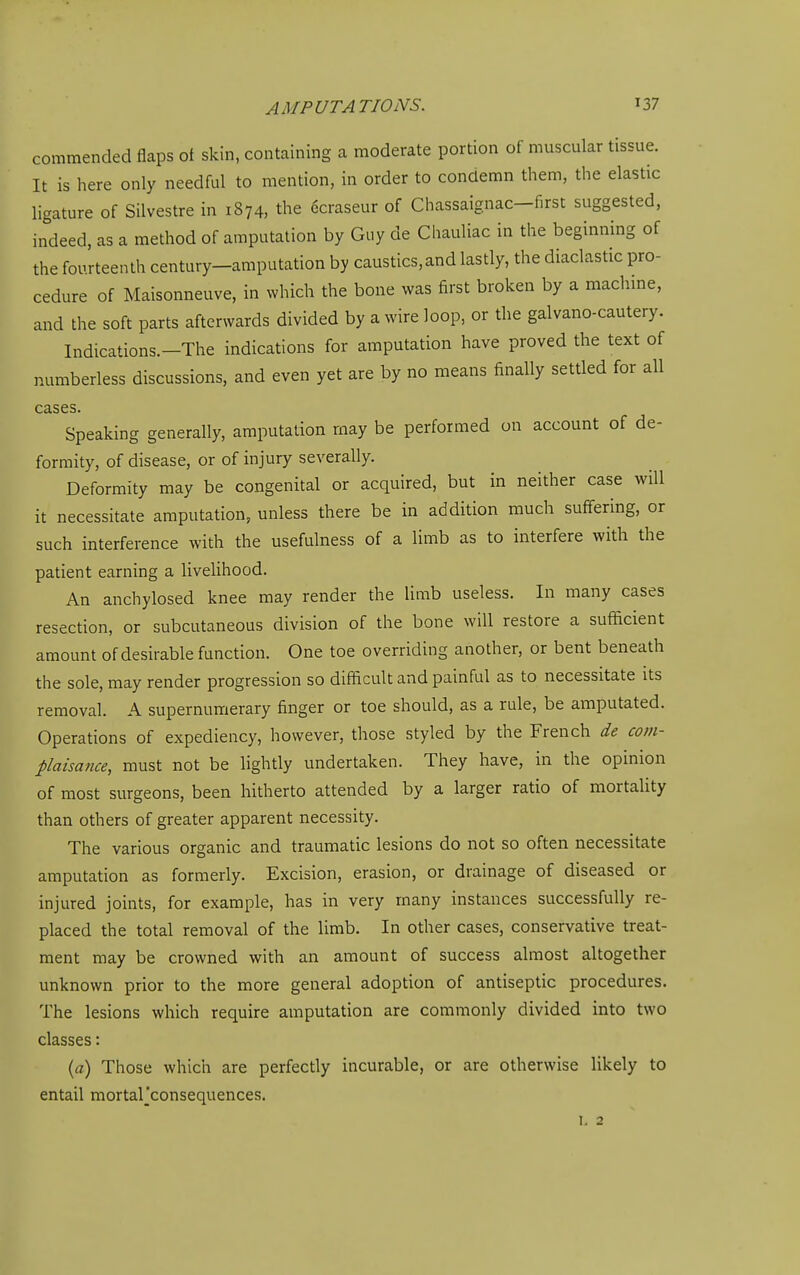 commended flaps of skin, containing a moderate portion of muscular tissue. It is here only needful to mention, in order to condemn them, the elastic ligature of Silvestre in 1874, the 6craseur of Chassaignac-first suggested, indeed, as a method of amputation by Guy de Chauliac in the beginning of the fourteenth century-amputation by caustics,and lastly, the diaclastic pro- cedure of Maisonneuve, in which the bone was first broken by a machme, and the soft parts afterwards divided by a wire loop, or the galvano-cautery. Indications.-The indications for amputation have proved the text of numberless discussions, and even yet are by no means finally settled for all cases. Speaking generally, amputation may be performed on account of de- formity, of disease, or of injury severally. Deformity may be congenital or acquired, but in neither case will it necessitate amputation, unless there be in addition much suffering, or such interference with the usefulness of a limb as to interfere with the patient earning a livelihood. An anchylosed knee may render the limb useless. In many cases resection, or subcutaneous division of the bone will restore a sufficient amount of desirable function. One toe overriding another, or bent beneath the sole, may render progression so difficult and painful as to necessitate its removal. A supernumerary finger or toe should, as a rule, be amputated. Operations of expediency, however, those styled by the French de com- plaisance, must not be lightly undertaken. They have, in the opinion of most surgeons, been hitherto attended by a larger ratio of mortality than others of greater apparent necessity. The various organic and traumatic lesions do not so often necessitate amputation as formerly. Excision, erasion, or drainage of diseased or injured joints, for example, has in very many instances successfully re- placed the total removal of the limb. In other cases, conservative treat- ment may be crowned with an amount of success almost altogether unknown prior to the more general adoption of antiseptic procedures. The lesions which require amputation are commonly divided into two classes: (a) Those which are perfectly incurable, or are otherwise likely to entail mortarconsequences. L 2