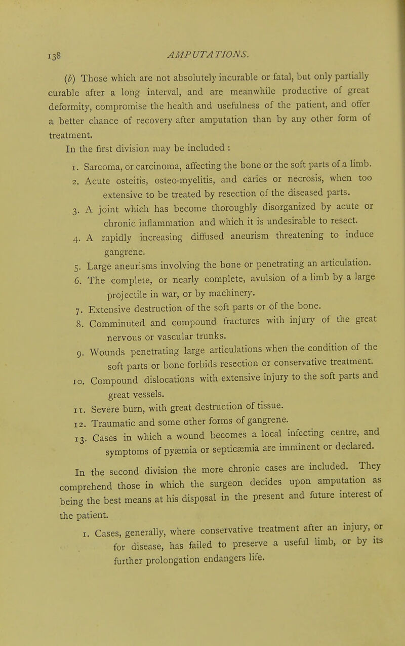 ib) Those which are not absolutely incurable or fatal, but only partially curable afier a long interval, and are meanwhile productive of great deformity, compromise the health and usefulness of the patient, and offer a better chance of recovery after amputation than by any other form of treatment. In the first division may be included : 1. Sarcoma, or carcinoma, affecting the bone or the soft parts of a limb. 2. Acute osteitis, osteo-myelitis, and caries or necrosis, when too extensive to be treated by resection of the diseased parts. 3. A joint which has become thoroughly disorganized by acute or chronic inflammation and which it is undesirable to resect. 4. A rapidly increasing diffused aneurism threatening to induce gangrene. 5. Large aneurisms involving the bone or penetrating an articulation. 6. The complete, or nearly complete, avulsion of a limb by a large projectile in war, or by machinery. 7. Extensive destruction of the soft parts or of the bone. 8. Comminuted and compound fractures with injury of the great nervous or vascular trunks. 9. Wounds penetrating large articulations when the condition of the soft parts or bone forbids resection or conservative treatment. 10. Compound dislocations with extensive injury to the soft parts and great vessels. IX. Severe burn, with great destruction of tissue. 12. Traumatic and some other forms of gangrene. 13. Cases in which a wound becomes a local infecting centre, and symptoms of pytemia or septicaemia are imminent or declared. In the second division the more chronic cases are included. They comprehend those in which the surgeon decides upon amputation as being the best means at his disposal in the present and future mterest of the patient. I. Cases, generally, where conservative treatment after an injury, or for disease, has failed to preserve a useful limb, or by its further prolongation endangers life.