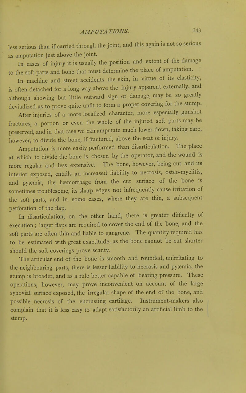 less serious than if carried through the joint, and this again is not so serious as amputation just above the joint. In cases of injury it is usually the position and extent of the damage to the soft parts and bone that must determine the place of amputation. In machine and street accidents the skin, in virtue of its elasticity, is often detached for a long way above the injury apparent externally, and although showing but little outward sign of damage, may be so greatly devitalized as to prove quite unfit to form a proper covering for the stump. After injuries of a more localized character, more especially gunshot fractures, a portion or even the whole of the injured soft parts may be preserved, and in that case we can amputate much lower down, taking care, however, to divide the bone, if fractured, above the seat of injury. Amputation is more easily performed than disarticulation. The place at which to divide the bone is chosen by the operator, and the wound is more regular and less extensive. The bone, however, being cut and its interior exposed, entails an increased liability to necrosis, osteo-myeUtis, and pyaimia, the hemorrhage from the cut surface of the bone is sometimes troublesome, its sharp edges not infrequently cause irritation of the soft parts, and in some cases, where they are thin, a subsequent perforation of the flap. In disarticulation, on the other hand, there is greater difficulty of execution; larger flaps are required to cover the end of the bone, and the soft parts are often thin and liable to gangrene. The quantity required has to be estimated with great exactitude, as the bone canjiot be cut shorter should the soft coverings prove scanty. The- articular end of the bone is smooth and rounded, unirritating to the neighbouring parts, there is lesser liability to necrosis and pyemia, the stump is broader, and as a rule better capable of bearing pressure. These operations, however, may prove inconvenient on account of the large synovial surface exposed, the irregular shape of the end of the bone, and possible necrosis of the encrusting cartilage. Instrument-makers also complain that it is less easy to adapt satisfactorily an artificial limb to the stump.