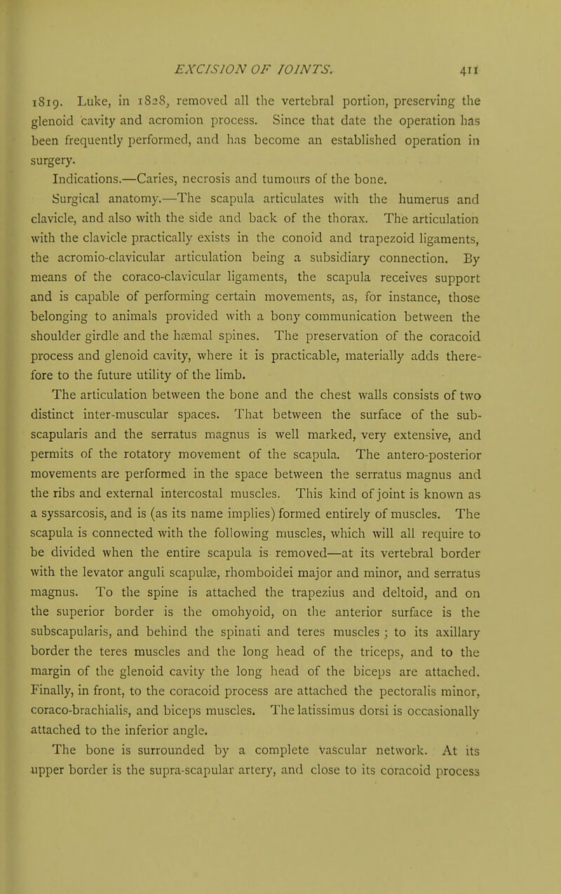 1S19. Luke, in 1828, removed all the vertebral portion, preserving the glenoid cavity and acromion process. Since that date the operation has been frequently performed, and has become an established operation in surgery. Indications.—Caries, necrosis and tumours of the bone. Surgical anatomy.—The scapula articulates with the humerus and clavicle, and also with the side and back of the thorax. The articulation with the clavicle practically exists in the conoid and trapezoid ligaments, the acromio-clavicular articulation being a subsidiary connection. By means of the coraco-clavicular ligaments, the scapula receives support and is capable of performing certain movements, as, for instance, those belonging to animals provided with a bony communication between the shoulder girdle and the haemal spines. The preservation of the coracoid process and glenoid cavity, where it is practicable, materially adds there- fore to the future utility of the limb. The articulation between the bone and the chest walls consists of two distinct inter-muscular spaces. That between the surface of the sub- scapularis and the serratus magnus is well marked, very extensive, and permits of the rotatory movement of the scapula. The antero-posterior movements are performed in the space between the serratus magnus and the ribs and external intercostal muscles. This kind of joint is known as a syssarcosis, and is (as its name implies) formed entirely of muscles. The scapula is connected with the following muscles, which will all require to be divided when the entire scapula is removed—at its vertebral border with the levator anguli scapulae, rhomboidei major and minor, and serratus magnus. To the spine is attached the trapezius and deltoid, and on the superior border is the omohyoid, on the anterior surface is the subscapularis, and behind the spinati and teres muscles ; to its axillary border the teres muscles and the long head of the triceps, and to the margin of the glenoid cavity the long head of the biceps are attached. Finally, in front, to the coracoid process are attached the pectoralis minor, coraco-brachialis, and biceps muscles. The latissimus dorsi is occasionally attached to the inferior angle. The bone is surrounded by a complete vascular network. At its upper border is the supra-scapular artery, and close to its coracoid process
