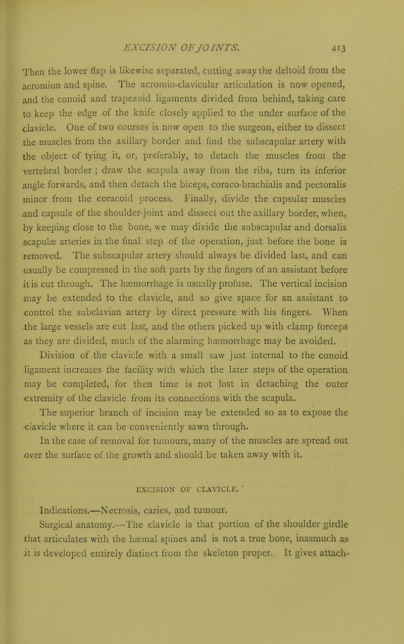 Then the lower flap is likewise separated, cutting away the deltoid from the acromion and spine. The acromio-clavicular articulation is now opened, and the conoid and trapezoid ligaments divided from behind, taking care to keep the edge of the knife closely applied to the under surface of the clavicle. One of two courses is now open to the surgeon, either to dissect the muscles from the axillary border and find the subscapular artery with the object of tying it, or, preferably, to detach the muscles from the vertebral border; draw the scapula away from the ribs, turn its inferior angle forwards, and then detach the biceps, coraco-brachialis and pectoralis minor from the coracoid process. Finally, divide the capsular muscles and capsule of the shoulder-joint and dissect out the axillary border, when, by keeping close to the bone, we may divide the subscapular and dorsalis scapulcE arteries in the final step of the operation, just before the bone is removed. The subscapular artery should always be divided last, and can usually be compressed in the soft parts by the fingers of an assistant before it is cut through. The hccmorrhage is usually profuse. The vertical incision may be extended to the clavicle, and so give space for an assistant to control the subclavian artery by direct pressure with his fingers. When the large vessels are cut last, and the others picked up with clamp forceps as they are divided, much of the alarming hsemorrhage may be avoided. Division of the clavicle with a small saw just internal to the conoid ligament increases the facility with which the later steps of the operation may be completed, for then time is not lost in detaching the outer extremity of the clavicle from its connections with the scapula. The superior branch of incision may be extended so as to expose the clavicle where it can be conveniently sawn through. In the case of removal for tumours, many of the muscles are spread out over the surface of the growth and should be taken away with it. EXCISION OF CLAVICLE. ' Indications.—Necrosis, caries, and tumour. Surgical anatomy.—The clavicle is that portion of the shoulder girdle that articulates with the haemal spines and is not a true bone, inasmuch as it is developed entirely distinct from the skeleton proper. It gives attach-