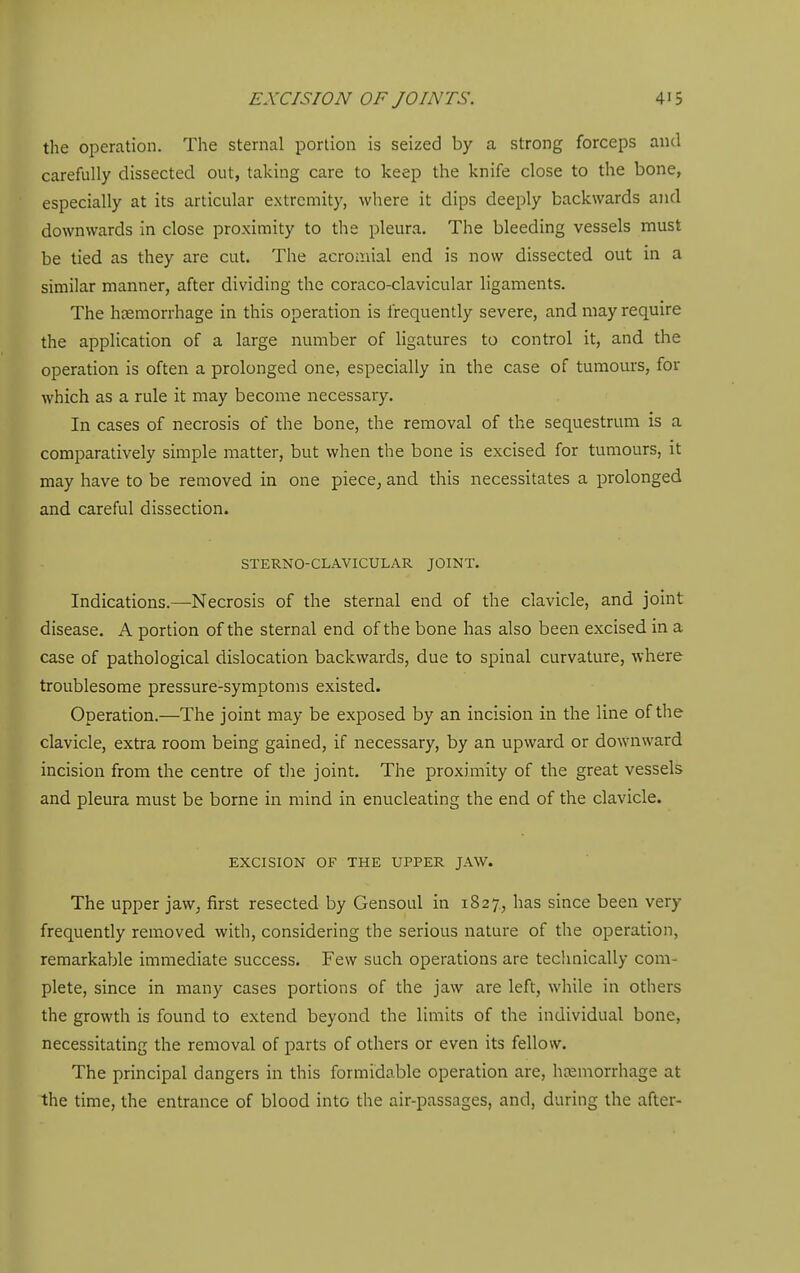 the operation. The sternal portion is seized by a strong forceps and carefully dissected out, taking care to keep the knife close to the bone, especially at its articular extremity, where it dips deeply backwards and downwards in close proximity to the pleura. The bleeding vessels must be tied as they are cut. The acromial end is now dissected out in a similar manner, after dividing the coraco-clavicular ligaments. The haemorrhage in this operation is frequently severe, and may require the application of a large number of ligatures to control it, and the operation is often a prolonged one, especially in the case of tumours, for which as a rule it may become necessary. In cases of necrosis of the bone, the removal of the sequestrum is a comparatively simple matter, but when the bone is excised for tumours, it may have to be removed in one piece, and this necessitates a prolonged and careful dissection. STERNO-CLAVICULAR JOINT. Indications.—Necrosis of the sternal end of the clavicle, and joint disease. A portion of the sternal end of the bone has also been excised in a case of pathological dislocation backwards, due to spinal curvature, where troublesome pressure-symptoms existed. Operation.—The joint may be exposed by an incision in the line of the clavicle, extra room being gained, if necessary, by an upward or downward incision from the centre of tlie joint. The proximity of the great vessels and pleura must be borne in mind in enucleating the end of the clavicle. EXCISION OF THE UPPER JAW. The upper jaw, first resected by Gensoul in 1827., has since been very frequently removed with, considering the serious nature of the operation, remarkable immediate success. Few such operations are technically com- plete, since in many cases portions of the jaw are left, while in others the growth is found to extend beyond the limits of the individual bone, necessitating the removal of parts of others or even its fellow. The principal dangers in this formidable operation are, heemorrhage at the time, the entrance of blood into the air-passages, and, during the after-