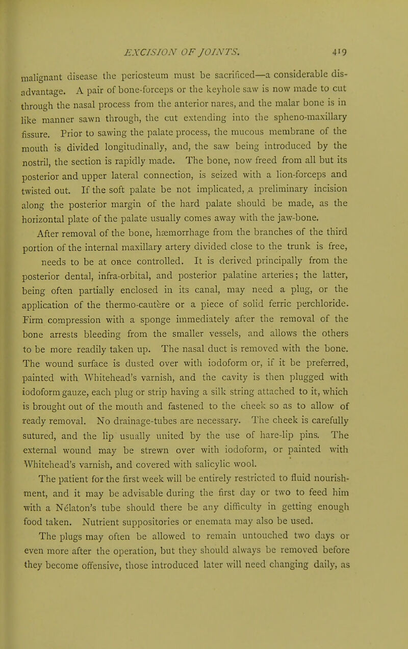 malignant disease the periosteum must be sacrificed—a considerable dis- advantage. A pair of bone-forceps or the keyhole saw is now made to cut through the nasal process from the anterior nares, and the malar bone is in like manner sawn through, the cut extending into the spheno-maxillary fissure. Prior to sawing the palate process, the mucous membrane of the mouth is divided longitudinally, and, the saw being introduced by the nostril, the section is rapidly made. The bone, now freed from all but its posterior and upper lateral connection, is seized with a lion-forceps and twisted out. If the soft palate be not implicated, ,a preliminary incision along the posterior margin of the hard palate should be made, as the horizontal plate of the palate usually comes away with the jaw-bone. After removal of the bone, hsemorrhage from the branches of the third portion of the internal maxillary artery divided close to the trunk is free, needs to be at once controlled. It is derived principally from the posterior dental, infra-orbital, and posterior palatine arteries; the latter, being often partially enclosed in its canal, may need a plug, or the application of the therrao-cautere or a piece of solid ferric perchloride. Firm compression with a sponge immediately after the removal of the bone arrests bleeding from the smaller vessels, and allows the others to be more readily taken up. The nasal duct is removed with the bone. The wound surface is dusted over with iodoform or, if it be preferred, painted with Whitehead's varnish, and the cavity is then plugged with iodoform gauze, each plug or strip having a silk string attached to it, which is brought out of the mouth and fastened to the cheek so as to allow of ready removal. No drainage-tubes are necessary. The cheek is carefully sutured, and the lip usually united by the use of hare-lip pins. The external wound may be strewn over with iodoform, or painted with Whitehead's varnish, and covered with salicylic wool. The patient for the first week will be entirely restricted to fluid nourish- ment, and it may be advisable during the first day or two to feed him with a Ndlaton's tube should there be any difficulty in getring enough food taken. Nutrient suppositories or enemata may also be used. The plugs may often be allowed to remain untouched two days or even more after the operation, but they should always be removed before they become offensive, those introduced later will need changing daily, as