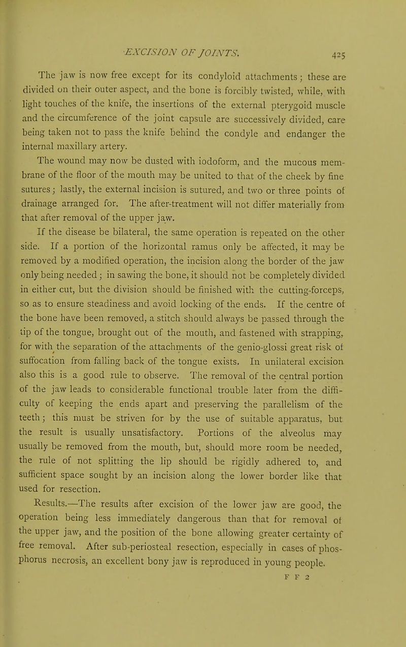 The jaw is now free except for its condyloid attachments; these are divided on their outer aspect, and the bone is forcibly twisted, while, with light touches of the knife, the insertions of the external pterygoid muscle and the circumference of the joint capsule are successively divided, care being taken not to pass the knife behind the condyle and endanger the internal maxillary artery. The wound may now be dusted with iodoform, and the mucous mem- brane of the floor of the mouth may be united to that of the cheek by fine sutures; lastly, the external incision is sutured, and two or three points of drainage arranged for. The after-treatment will not differ materially from that after removal of the upper jaw. If the disease be bilateral, the same operation is repeated on the otlier side. If a portion of the horizontal ramus only be affected, it may be removed by a modified operation, the incision along the border of the jaw only being needed; in sawing the bone, it should not be completely divided in either cut, but the division should be finished with the cutting-forceps, so as to ensure steadiness and avoid locking of the ends. If the centre of the bone have been removed, a stitch should always be passed through the tip of the tongue, brought out of the mouth, and fastened with strapping, for with the separation of the attachments of the genio-glossi great risk of suffocation from falling back of the tongue exists. In unilateral excision also this is a good rule to observe. The removal of the central portion of the jaw leads to considerable functional trouble later from the diffi- culty of keeping the ends apart and preserving the parallelism of the teeth; this must be striven for by the use of suitable apparatus, but the result is usually unsatisfactory. Portions of the alveolus may usually be removed from the mouth, but, should more room be needed, the rule of not splitting the lip should be rigidly adhered to, and sufficient space sought by an incision along the lower border like that used for resection. Results.—The results after excision of the lower jaw are good, the operation being less immediately dangerous than that for removal of the upper jaw, and the position of the bone allowing greater certainty of free removal. After sub-periosteal resection, especially in cases of phos- phorus necrosis, an excellent bony jaw is reproduced in young people. F F 2
