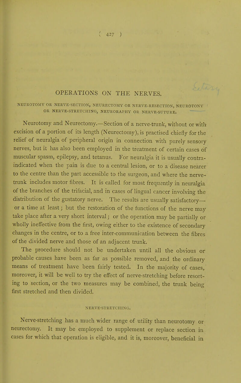 NEUROTOMY OR NERVE-SECTION, NEURECTOMY OR NERVE-RESECTION, NEUROTONY OR NERVE-STRETCHING, NEURORAl'HY OR NERVE-SUTURE. Neurotomy and Neurectomy.—Section of a nerve-trunk, without or with excision of a portion of its length (Neurectomy), is practised chiefly for the relief of neuralgia of peiipheral origin in connection with purely sensory nerves, but it has also been employed in the treatment of certain cases of muscular spasm, epilepsy, and tetanus. For neuralgia it is usually contra- indicated when the pain is due to a central lesion, or to a disease nearer to the centre than the part accessible to the surgeon, and where the nerve- trunk includes motor fibres. It is called for most frequently in neuralgia of the branches of the trifacial, and in cases of lingual cancer involving the distribution of the gustatory nerve. The results are usually satisfactory— or a time at least; but the restoration of the functions of the nerve may take place after a very short interval; or the operation may be partially or wholly ineffective from the first, owing either to the existence of secondary changes in the centre, or to a free inter-communication between the fibres of the divided nerve and those of an adjacent trunk. The procedure should not be undertaken until all the obvious or probable causes have been as far as possible removed, and the ordinary means of treatment have been fairly tested. In the majority of cases/ moreover, it will be well to try the effect of nerve-stretching before resort- ing to section, or the two measures may be combined, the trunk being first stretched and then divided. NERVE-STRETCIIIXG. Nerve-Stretching has a much wider range of utility than neurotomy or neurectomy. It may be employed to supplement or replace section in cases for which that operation is eligible, and it is, moreover, beneficial in