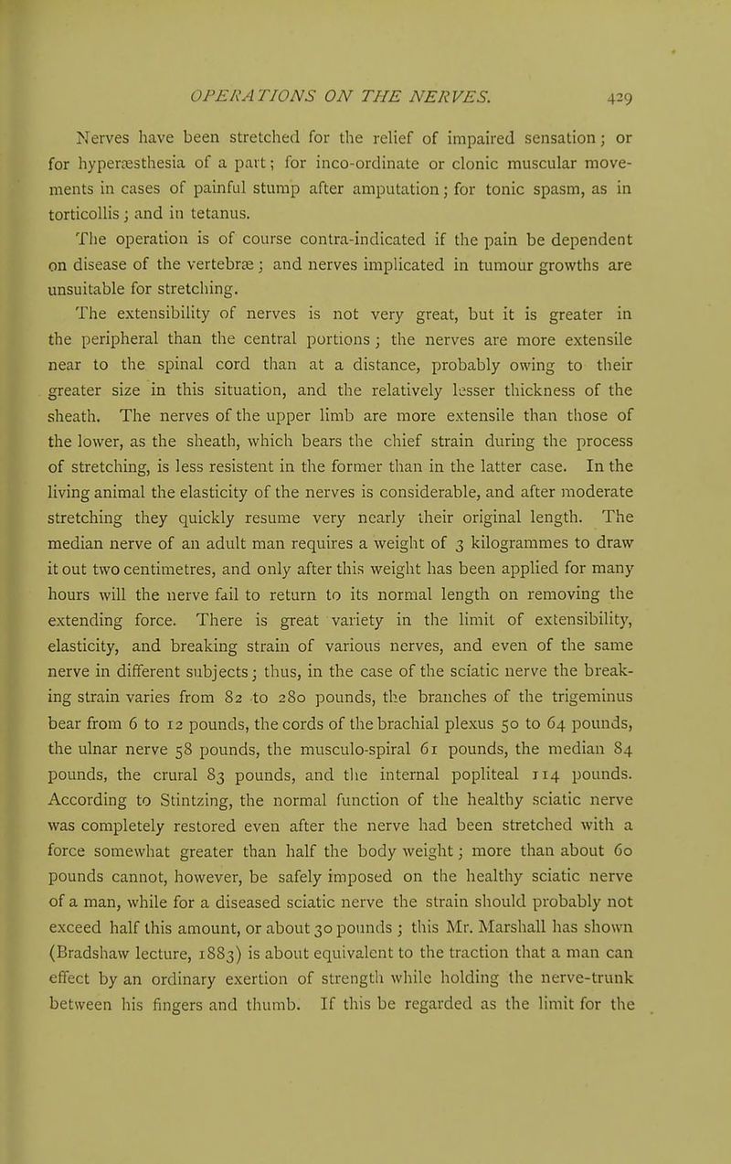 Nerves have been stretched for the relief of impaired sensation; or for hypertesthesia of a part; for inco-ordinate or clonic muscular move- ments in cases of painful stump after amputation; for tonic spasm, as in torticollis ; and in tetanus. The operation is of course contra-indicated if the pain be dependent on disease of the vertebrse; and nerves implicated in tumour growths are unsuitable for stretching. The extensibility of nerves is not very great, but it is greater in the peripheral than the central portions; the nerves are more extensile near to the spinal cord than at a distance, probably owing to their greater size in this situation, and the relatively lesser thickness of the sheath. The nerves of the upper limb are more extensile than those of the lower, as the sheath, which bears the chief strain during the process of stretching, is less resistent in the former than in the latter case. In the living animal the elasticity of the nerves is considerable, and after moderate stretching they quickly resume very nearly iheir original length. The median nerve of an adult man requires a weight of 3 kilogrammes to draw it out two centimetres, and only after this weight has been applied for many hours will the nerve fail to return to its normal length on removing the extending force. There is great variety in the limit of extensibility, elasticity, and breaking strain of various nerves, and even of the same nerve in different subjects; thus, in the case of the sciatic nerve the break- ing strain varies from 82 to 280 pounds, the branches of the trigeminus bear from 6 to 12 pounds, the cords of the brachial plexus 50 to 64 pounds, the ulnar nerve 58 pounds, the musculo-spiral 61 pounds, the median 84 pounds, the crural 83 pounds, and tlie internal popliteal 114 pounds. According to Stintzing, the normal function of the healthy sciatic nerve was completely restored even after the nerve had been stretched with a force somewhat greater than half the body weight; more than about 60 pounds cannot, however, be safely imposed on the healthy sciatic nerve of a man, while for a diseased sciatic nerve the strain should probably not exceed half this amount, or about 30 pounds ; this Mr. Marshall has shown (Bradshaw lecture, 1883) is about equivalent to the traction that a man can effect by an ordinary exertion of strength while holding the nerve-trunk between his fingers and thumb. If this be regarded as the limit for the