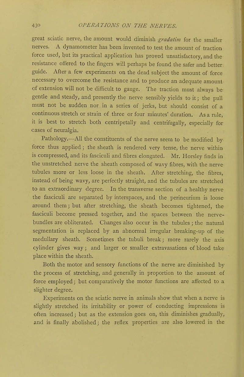 great sciatic nerve, the amount would diminish gradatim for the smaller nerves. A dynamometer has been invented to test the amount of traction force used, but its practical application has proved unsatisfactory, and the resistance offered to the fingers will perhaps be found the safer and better guide. After a few experiments on the dead subject the amount of force necessary to overcome the resistance and to produce an adequate amount of extension will not be difficult to gauge. The traction must always be gentle and steady, and presently the nerve sensibly yields to it; the pull must not be sudden nor in a series of jerks, but should consist of a continuous stretch or strain of three or four minutes' duration. As a rule, it is best to stretch both centripetally and centrifugally, especially for cases of neuralgia. Pathology.—All the constituents of the nerve seera to be modified by force thus applied; the sheath is rendered very tense, the nerve within is compressed, and its fasciculi and fibres elongated. Mr, Horsley finds in the unstretched nerve the sheath composed of wavy fibres, with the nerve tubules more or less loose in the sheath. After stretching, the fibres, instead of being wavy, are perfectly straight, and the tubules are stretched to an extraordinary degree. In the transverse section of a healthy nerve the fasciculi are separated by interspaces, and the perineurium is loose around them; but after stretching, the sheath becomes tightened, the fasciculi become pressed together, and the spaces between the nerve- bundles are obliterated. Changes also occur in the tubules ; the natural segmentation is replaced by an abnormal irregular breaking-up of the medullary sheath. Sometimes the tubuli break; more rarely the axis cylinder gives way; and larger or smaller extravasations of blood take place within the sheath. Both the motor and sensory functions of the nerve are diminished by the process of stretching, and generally in proportion to the amount of force employed; but comparatively the motor functions are affected to a slighter degree. Experiments on the sciatic nerve in animals show that when a nerve is slightly stretched its irritability or power of conducting impressions is often increased; but as the extension goes on, this diminishes gradual!)-, and is finally abolished; the reflex properties are also lowered in the