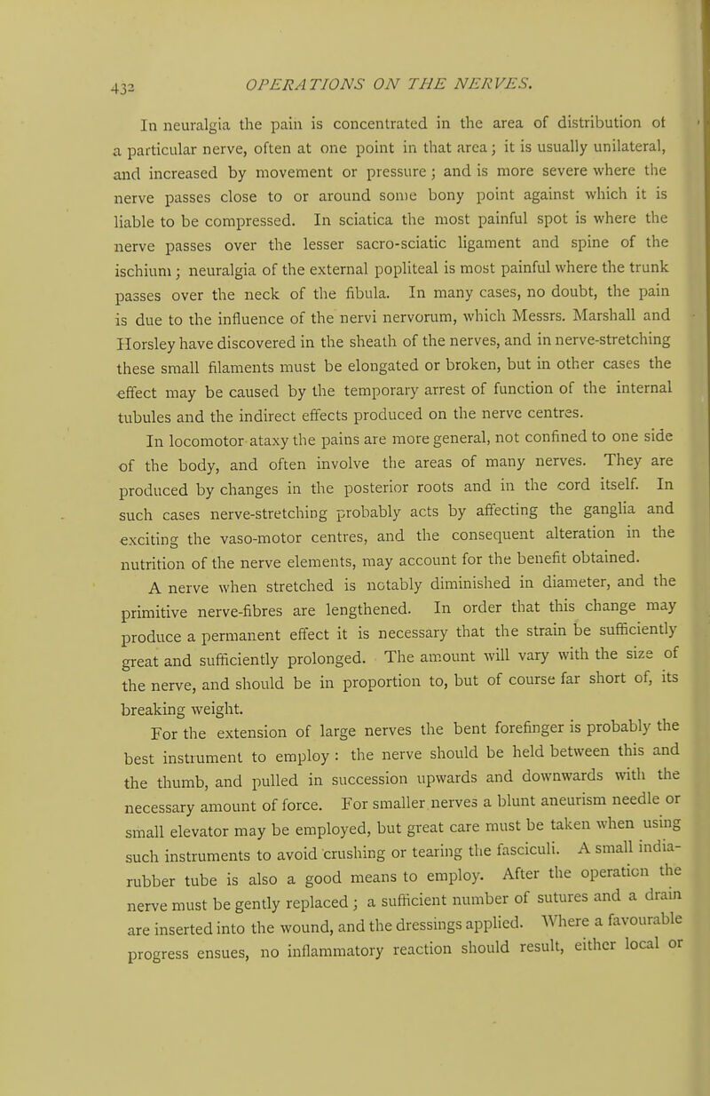 In neuralgia the pain is concentrated in the area of distribution ot a particular nerve, often at one point in that area; it is usually unilateral, and increased by movement or pressure; and is more severe where the nerve passes close to or around some bony point against which it is liable to be compressed. In sciatica the most painful spot is where the nerve passes over the lesser sacro-sciatic ligament and spine of the ischium; neuralgia of the external popliteal is most painful where the trunk passes over the neck of the fibula. In many cases, no doubt, the pain is due to the influence of the nervi nervorum, which Messrs. Marshall and Horsley have discovered in the sheath of the nerves, and in nerve-stretching these small filaments must be elongated or broken, but in other cases the effect may be caused by the temporary arrest of function of the internal tubules and the indirect effects produced on the nerve centres. In locomotor-ataxy the pains are more general, not confined to one side of the body, and often involve the areas of many nerves. They are produced by changes in the posterior roots and in the cord itself. In such cases nerve-stretching probably acts by affecting the ganglia and exciting the vaso-motor centres, and the consequent alteration in the nutrition of the nerve elements, may account for the benefit obtained. A nerve when stretched is notably diminished in diameter, and the primitive nerve-fibres are lengthened. In order that this change may produce a permanent effect it is necessary that the strain be sufficiently great and sufficiently prolonged. The amount will vary with the size of the nerve, and should be in proportion to, but of course far short of, its breaking weight. For the extension of large nerves the bent forefinger is probably the best instrument to employ : the nerve should be held between this and the thumb, and pulled in succession upwards and downwards with the necessary amount of force. For smaller nerves a blunt aneurism needle or small elevator may be employed, but great care must be taken when using such instruments to avoid crushing or tearing the fasciculi. A small india- rubber tube is also a good means to employ. After the operation the nerve must be gently replaced; a sufficient number of sutures and a dram are inserted into the wound, and the dressings applied. Where a favourable progress ensues, no inflammatory reaction should result, either local or
