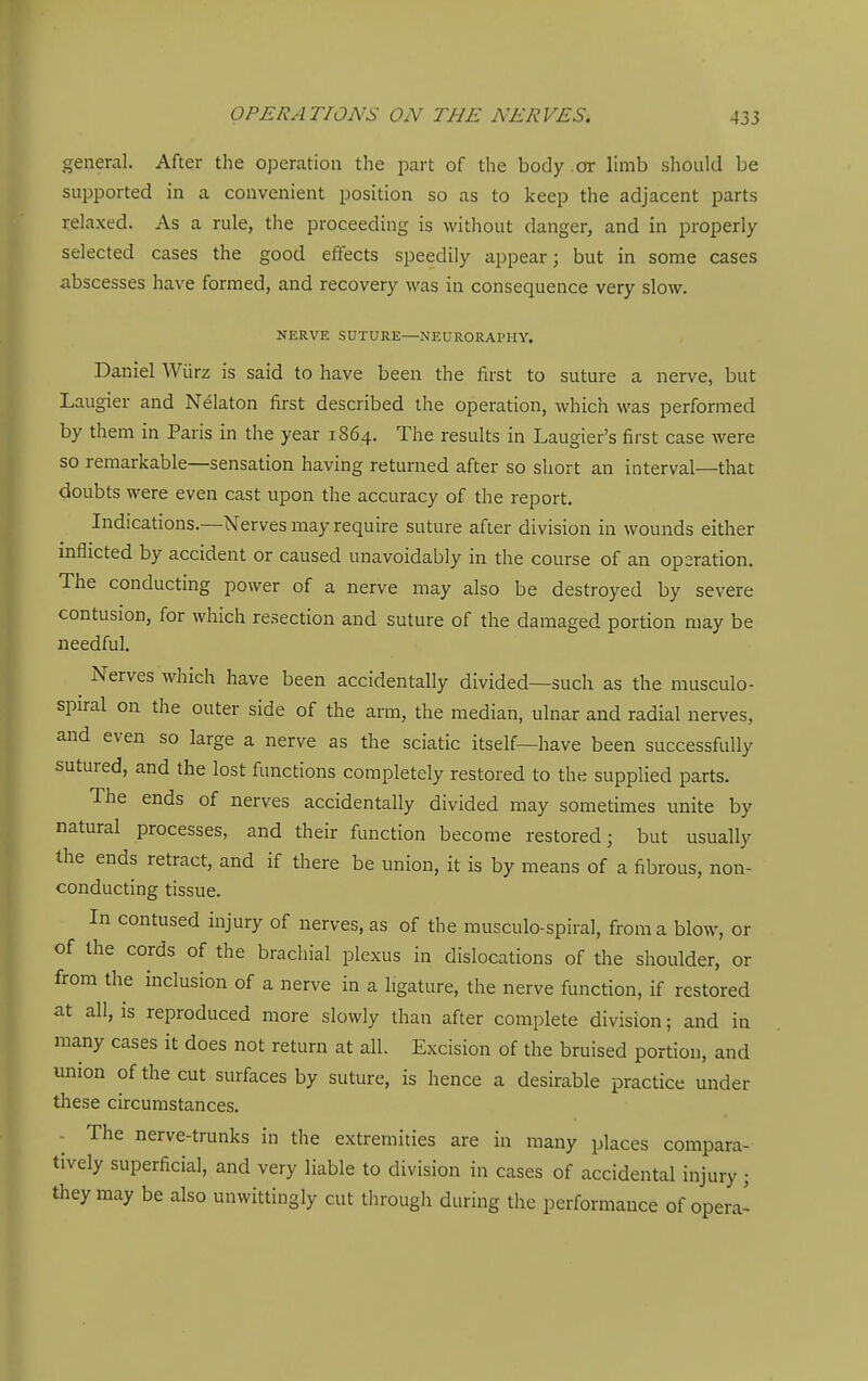 general. After the operation the part of the body .or limb should be supported in a convenient position so as to keep the adjacent parts relaxed. As a rule, the proceeding is without danger, and in properly selected cases the good effects speedily appear; but in some cases abscesses have formed, and recovery was in consequence very slow. NERVE SUTURE—NEURORArHY. Daniel Wiirz is said to have been the first to suture a nerve, but Laugier and Nelaton first described the operation, which was performed by them in Paris in the year 1864. The results in Laugier's first case were so remarkable—sensation having returned after so short an interval—that doubts were even cast upon the accuracy of the report. Indications.—Nerves may require suture after division in wounds either inflicted by accident or caused unavoidably in the course of an operation. The conducting power of a nerve may also be destroyed by severe contusion, for which resection and suture of the damaged portion may be needful. Nerves which have been accidentally divided—such as the musculo- spiral on the outer side of the arm, the median, ulnar and radial nerves, and even so large a nerve as the sciatic itself—have been successfully sutured, and the lost functions completely restored to the supplied parts. The ends of nerves accidentally divided may sometimes unite by natural processes, and their function become restored; but usually the ends retract, and if there be union, it is by means of a fibrous, non- conducting tissue. In contused injury of nerves, as of the musculo-spiral, from a blow, or of the cords of the brachial plexus in dislocations of the shoulder, or from the inclusion of a nerve in a ligature, the nerve function, if restored at all, IS reproduced more slowly than after complete division; and in many cases it does not return at all. Excision of the bruised portion, and union of the cut surfaces by suture, is hence a desirable practice under these circumstances. The nerve-trunks in the extremities are in many places compara- tively superficial, and very liable to division in cases of accidental injury; they may be also unwittingly cut through during the performance of opera-
