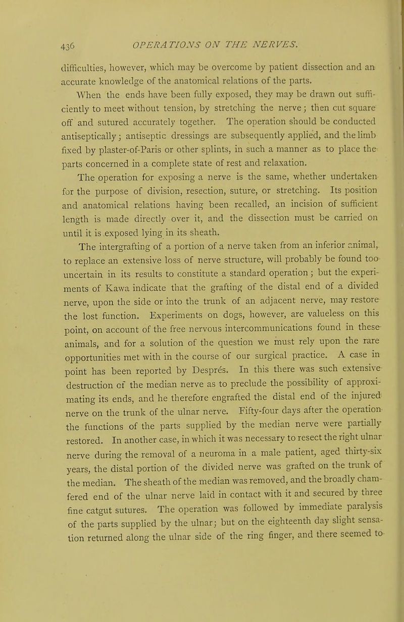 difficulties, however, which may be overcome by patient dissection and an accurate knowledge of the anatomical relations of the parts. When the ends have been fully exposed, they may be drawn out suffi- ciently to meet without tension, by stretching the nerve; then cut square off and sutured accurately together. The operation should be conducted antiseptically; antiseptic dressings are subsequently applied, and the limb fixed by plaster-of-Paris or other splints, in such a manner as to place the parts concerned in a complete state of rest and relaxation. The operation for exposing a nerve is the same, whether undertaken for the purpose of division, resection, suture, or stretching. Its position and anatomical relations having been recalled, an incision of sufficient length is made directly over it, and the dissection must be carried on until it is exposed lying in its sheath. The intergrafting of a portion of a nerve taken from an inferior r.niraal, to replace an extensive loss of nerve structure, will probably be found too uncertain in its results to constitute a standard operation; but the experi- ments of Kawa indicate that the grafting of the distal end of a divided nerve, upon the side or into the trunk of an adjacent nerve, may restore the lost function. Experiments on dogs, however, are valueless on this point, on account of the free nervous intercommunications found in these animals, and for a solution of the question we must rely upon the rare opportunities met with in the course of our surgical practice. A case in point has been reported by Despres. In this there was such extensive destruction of the median nerve as to preclude the possibility of approxi- m-ating its ends, and he therefore engrafted the distal end of the injured nerve on the trunk of the ulnar nerve. Fifty-four days after the operation- the functions of the parts supplied by the median nerve were partially restored. In another case, in which it was necessary to resect the right ulnar nerve during the removal of a neuroma in a male patient, aged thirt5'-six years, the distal portion of the divided nerve was grafted on the trank of the median. The sheath of the median was removed, and the broadly cham- fered end of the ulnar nerve laid in contact with it and secured by three f^ne catgut sutures. The operation was followed by immediate paralysis of the parts supplied by the ulnar; but on the eighteenth day slight sensa- tion returned along the ulnar side of the ring finger, and there seemed to