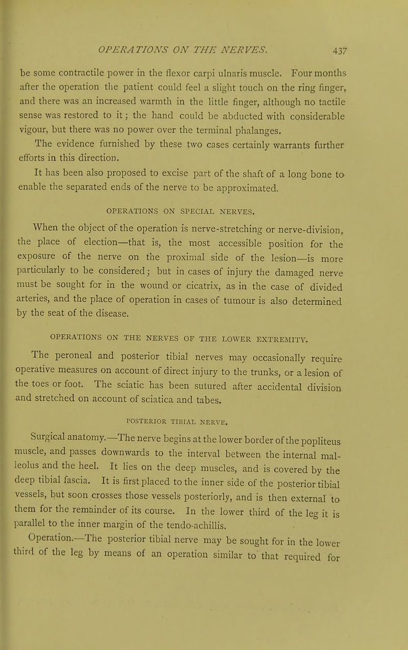 be some contractile power in the flexor carpi ulnaris muscle. Four months after the operation tlie patient could feel a slight touch on the ring finger, and there was an increased warmth in the little finger, although no tactile sense was restored to it; the hand could be abducted with considerable vigour, but there was no power over the terminal phalanges. The evidence furnished by these two cases certainly warrants further efforts in this direction. It has been also proposed to excise part of the shaft of a long bone to- enable the separated ends of the nerve to be approximated. OPERATIONS ON SPECIAL NERVES. When the object of the operation is nerve-stretching or nerve-division, the place of election—that is, the most accessible position for the exposure of the nerve on the proximal side of the lesion—is more particularly to be considered; but in cases of injury the damaged nerve must be sought for in the wound or cicatrix, as in the case of divided arteries, and the place of operation in cases of tumour is also determined by the seat of the disease. OPERATIONS ON THE NERVES OF THE LOWER EXTREMITY, The peroneal and posterior tibial nerves may occasionally require operative measures on account of direct injury to the trunks, or a lesion of the toes or foot. The sciatic has been sutured after accidental division and stretched on account of sciatica and tabes. POSTERIOR TIBIAL NERVE. Surgical anatomy.—The nerve begins at the lower border of the popliteus muscle, and passes downwards to the interval between the internal mal- leolus and the heel. It lies on the deep muscles, and is covered by the deep tibial fascia. It is first placed to the inner side of the posterior tibial vessels, but soon crosses those vessels posteriorly, and is then external to them for the remainder of its course. In the lower third of the leg it is parallel to the inner margin of the tendo-achillis. Operation.—The posterior tibial nerve may be sought for in the lower third of the leg by means of an operation similar to' that required for