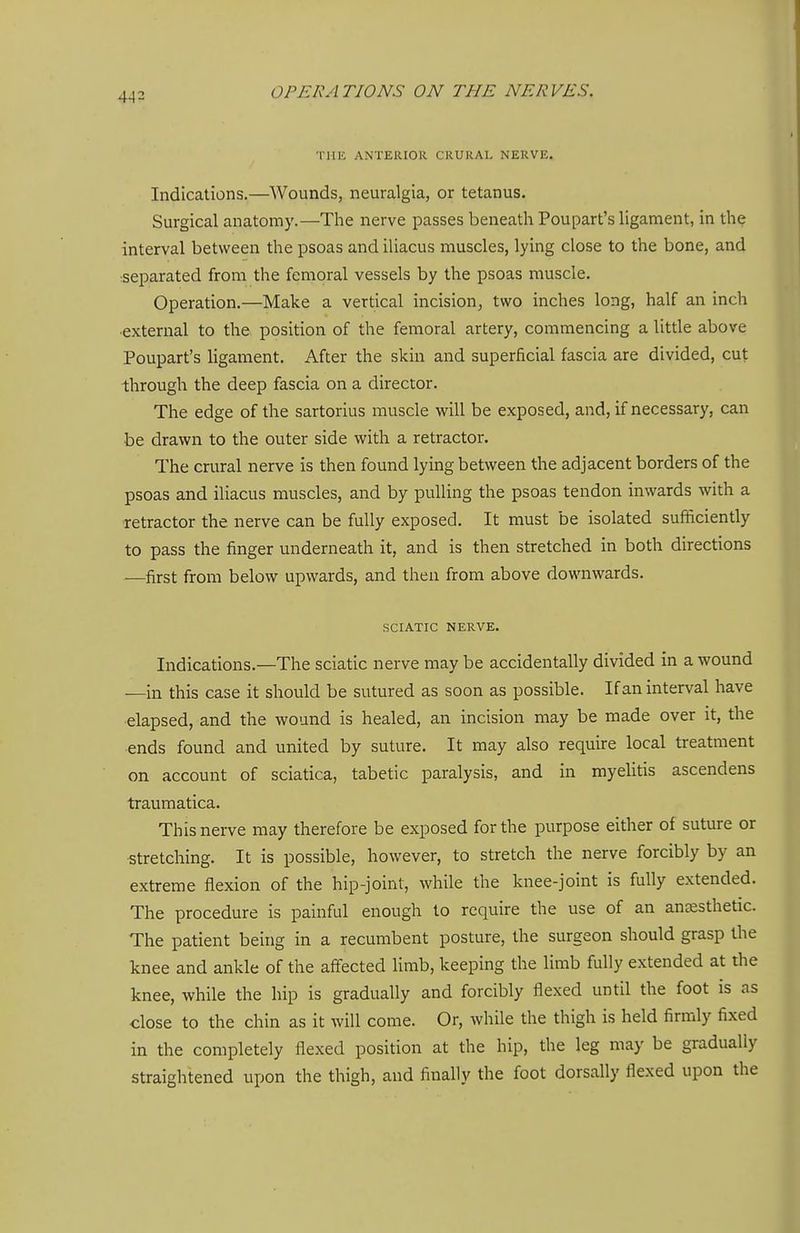 THE ANTERIOR CRURAL NERVE. Indications.—^^Vounds, neuralgia, or tetanus. Surgical anatomy.—The nerve passes beneath Poupart's ligament, in the interval between the psoas and iliacus muscles, lying close to the bone, and separated from the femoral vessels by the psoas muscle. Operation.—Make a vertical incision, two inches long, half an inch external to the position of the femoral artery, commencing a little above Poupart's ligament. After the skin and superficial fascia are divided, cut through the deep fascia on a director. The edge of the sartorius muscle will be exposed, and, if necessary, can be drawn to the outer side with a retractor. The crural nerve is then found lying between the adjacent borders of the psoas and iliacus muscles, and by pulling the psoas tendon inwards with a retractor the nerve can be fully exposed. It must be isolated sufficiently to pass the finger underneath it, and is then stretched in both directions ^—first from below upwards, and then from above downwards. SCIATIC NERVE. Indications.—The sciatic nerve may be accidentally divided in a wound —in this case it should be sutured as soon as possible. If an interval have elapsed, and the wound is healed, an incision may be made over it, the ends found and united by suture. It may also require local treatment on account of sciatica, tabetic paralysis, and in myelitis ascendens traumatica. This nerve may therefore be exposed for the purpose either of suture or stretching. It is possible, however, to stretch the nerve forcibly by an extreme flexion of the hip-joint, while the knee-joint is fully extended. The procedure is painful enough to require the use of an anaesthetic. The patient being in a recumbent posture, the surgeon should grasp the knee and ankle of the affected limb, keeping the limb fully extended at the knee, while the hip is gradually and forcibly flexed until the foot is as ■close to the chin as it will come. Or, while the thigh is held firmly fixed in the completely flexed position at the hip, the leg may be gradually straightened upon the thigh, and finally the foot dorsally flexed upon the