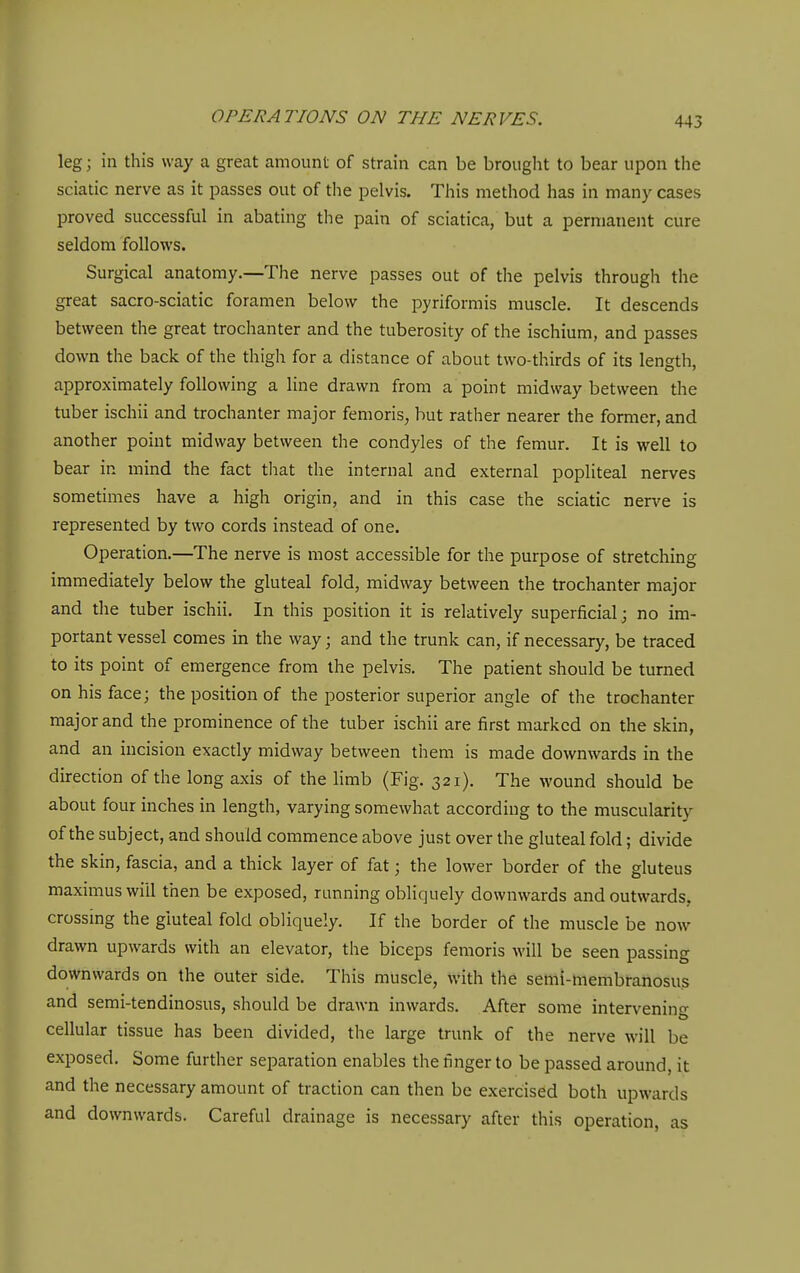leg; in this way a great amount of strain can be brought to bear upon the sciatic nerve as it passes out of the pelvis. This method has in many cases proved successful in abating the pain of sciatica, but a permanent cure seldom follows. Surgical anatomy.—The nerve passes out of the pelvis through the great sacro-sciatic foramen below the pyriformis muscle. It descends between the great trochanter and the tuberosity of the ischium, and passes down the back of the thigh for a distance of about two-thirds of its length, approximately following a line drawn from a point midway between the tuber ischii and trochanter major femoris, but rather nearer the former, and another point midway between the condyles of the femur. It is well to bear in mind the fact that the internal and external popliteal nerves sometimes have a high origin, and in this case the sciatic nerve is represented by two cords instead of one. Operation.—The nerve is most accessible for the purpose of stretching immediately below the gluteal fold, midway between the trochanter major and the tuber ischii. In this position it is relatively superficial; no im- portant vessel comes in the way; and the trunk can, if necessary, be traced to its point of emergence from the pelvis. The patient should be turned on his face; the position of the posterior superior angle of the trochanter major and the prominence of the tuber ischii are first marked on the skin, and an incision exactly midway between them is made downwards in the direction of the long axis of the limb (Fig. 321). The wound should be about four inches in length, varying somewhat according to the muscularity of the subject, and should commence above just over the gluteal fold; divide the skin, fascia, and a thick layer of fat; the lower border of the gluteus maximus will then be exposed, running obliquely downwards and outwards, crossing the gluteal fold obliquely. If the border of the muscle be now drawn upwards with an elevator, the biceps femoris will be seen passing downwards on the outer side. This muscle, with the semi-membranosus and semi-tendinosus, should be drawn inwards. After some intervenin- cellular tissue has been divided, the large trunk of the nerve will be exposed. Some further separation enables the finger to be passed around, it and the necessary amount of traction can then be exercised both upwards and downwards. Careful drainage is necessary after this operation, as